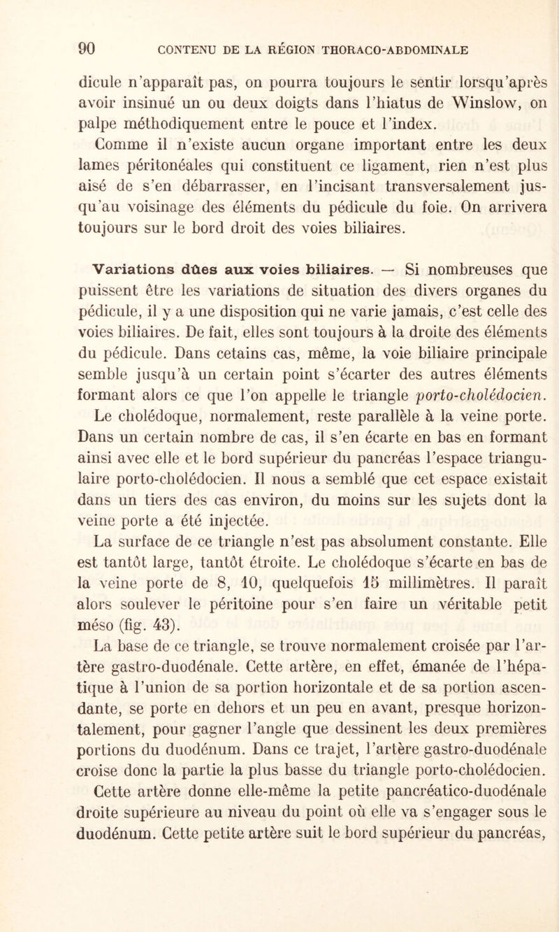 dicule n’apparaît pas, on pourra toujours le sentir lorsqu’après avoir insinué un ou deux doigts dans l’hiatus de Winslow, on palpe méthodiquement entre le pouce et l’index. Comme il n’existe aucun organe important entre les deux lames iiéritonéales qui constituent ce ligament, rien n’est plus aisé de s’en débarrasser, en l’incisant transversalement jus¬ qu’au voisinage des éléments du pédicule du foie. On arrivera toujours sur le bord droit des voies biliaires. Variations dûes aux voies biliaires. — Si nombreuses que puissent être les variations de situation des divers organes du pédicule, il y a une disposition qui ne varie jamais, c’est celle des voies biliaires. De fait, elles sont toujours à la droite des éléments du pédicule. Dans cetains cas, même, la voie biliaire principale semble jusqu’à un certain point s’écarter des autres éléments formant alors ce que l’on appelle le triangle porto-cholédocien. Le cholédoque, normalement, reste parallèle à la veine porte. Dans un certain nombre de cas, il s’en écarte en bas en formant ainsi avec elle et le bord supérieur du pancréas l’espace triangu¬ laire porto-cbolédocien. Il nous a semblé que cet espace existait dans un tiers des cas environ, du moins sur les sujets dont la veine porte a été injectée. La surface de ce triangle n’est pas absolument constante. Elle est tantôt large, tantôt étroite. Le cholédoque s’écarte en bas de la veine porte de 8, 10, quelquefois 15 millimètres. Il paraît alors soulever le péritoine pour s’en faire un véritable petit méso (fig. 43). La base de ce triangle, se trouve normalement croisée par l’ar¬ tère gastro-duodénale. Cette artère, en effet, émanée de l’hépa¬ tique à l’union de sa portion horizontale et de sa portion ascen¬ dante, se porte en dehors et un peu en avant, presque horizon¬ talement, pour gagner l’angle que dessinent les deux premières portions du duodénum. Dans ce trajet, l’artère gastro-duodénale croise donc la partie la plus basse du triangle porto-cbolédocien. Cette artère donne elle-même la petite pancréatico-duodénale droite supérieure au niveau du point où elle va s’engager sous le duodénum. Cette petite artère suit le bord supérieur du pancréas.