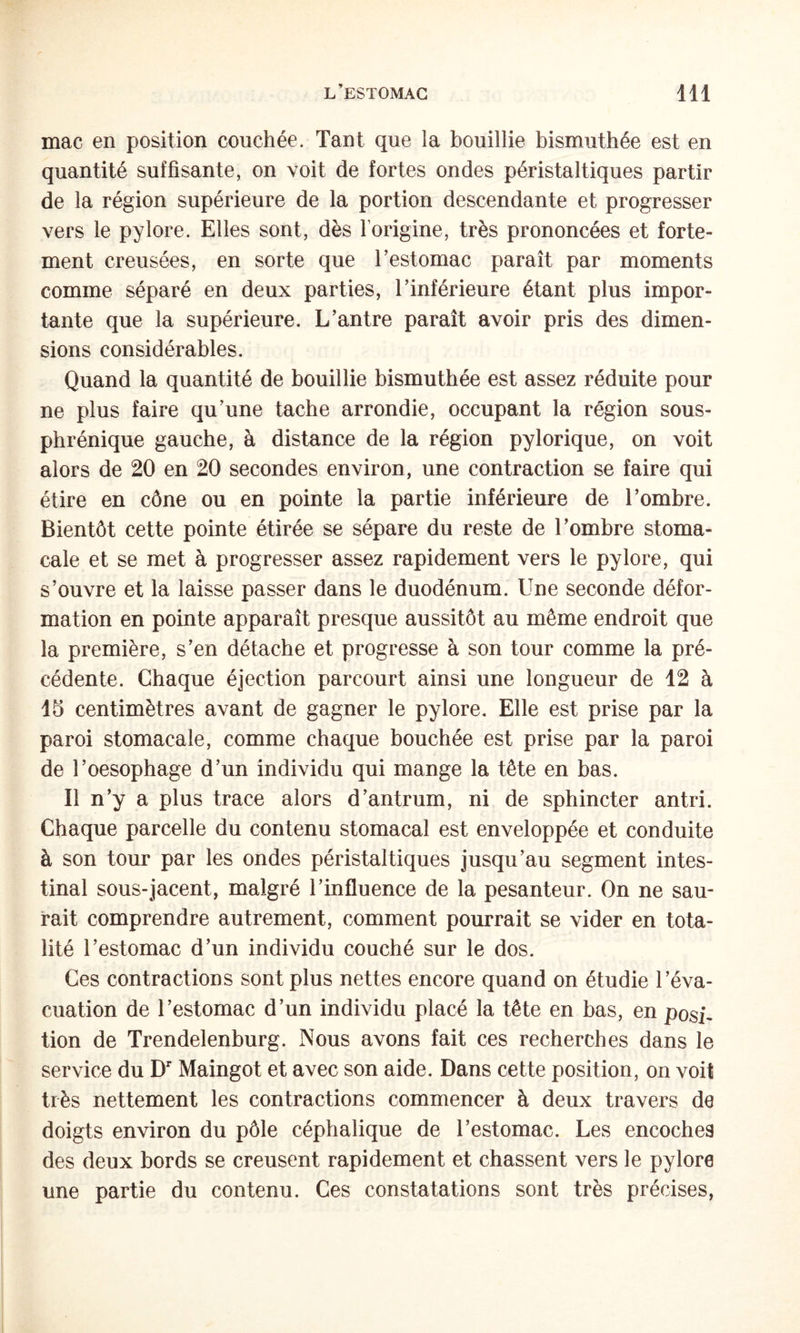 mac en position couchée. Tant que la bouillie bismuthée est en quantité suffisante, on voit de fortes ondes péristaltiques partir de la région supérieure de la portion descendante et progresser vers le pylore. Elles sont, dès l’origine, très prononcées et forte¬ ment creusées, en sorte que Testomac paraît par moments comme séparé en deux parties, l’inférieure étant plus impor¬ tante que la supérieure. L’antre paraît avoir pris des dimen¬ sions considérables. Quand la quantité de bouillie bismuthée est assez réduite pour ne plus faire qu’une tache arrondie, occupant la région sous- phrénique gauche, à distance de la région pylorique, on voit alors de 20 en 20 secondes environ, une contraction se faire qui étire en cône ou en pointe la partie inférieure de l’ombre. Bientôt cette pointe étirée se sépare du reste de l’ombre stoma¬ cale et se met à progresser assez rapidement vers le pylore, qui s’ouvre et la laisse passer dans le duodénum. Une seconde défor¬ mation en pointe apparaît presque aussitôt au même endroit que la première, s’en détache et progresse à son tour comme la pré¬ cédente. Chaque éjection parcourt ainsi une longueur de 12 à 15 centimètres avant de gagner le pylore. Elle est prise par la paroi stomacale, comme chaque bouchée est prise par la paroi de l’oesophage d’un individu qui mange la tête en bas. Il n’y a plus trace alors d’antrum, ni de sphincter an tri. Chaque parcelle du contenu stomacal est enveloppée et conduite à son tour par les ondes péristaltiques jusqu’au segment intes¬ tinal sous-jacent, malgré l’influence de la pesanteur. On ne sau¬ rait comprendre autrement, comment pourrait se vider en tota¬ lité l’estomac d’un individu couché sur le dos. Ces contractions sont plus nettes encore quand on étudie l’éva¬ cuation de l’estomac d’un individu placé la tête en bas, en posU tion de Trendelenburg. Nous avons fait ces recherches dans le service du D’’ Maingot et avec son aide. Dans cette position, on voit très nettement les contractions commencer à deux travers de doigts environ du pôle céphalique de l’estomac. Les encoches des deux bords se creusent rapidement et chassent vers le pylore une partie du contenu. Ces constatations sont très précises.