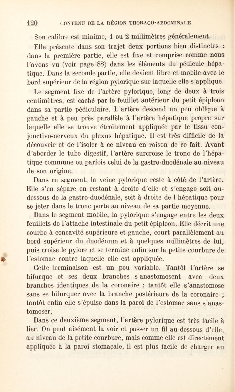 Son calibre est minime, 1 ou 2 millimètres généralement. Elle présente dans son trajet deux portions bien distinctes : dans la première partie, elle est fixe et comprise comme nous l’avons vu (voir page 88) dans les éléments du pédicule hépa¬ tique. Dans la seconde partie, elle devient libre et mobile avec le bord supérieur de la région pylorique sur laquelle elle s’applique. Le segment fixe de l’artère pylorique, long de deux à trois centimètres, est caché par le feuillet antérieur du petit épiploon dans sa partie pédiculaire. L’artère descend un peu oblique à gauche et à peu près parallèle à l’artère hépatique propre sur laquelle elle se trouve étroitement appliquée par le tissu con- jonctivo-nerveux du plexus hépatique. Il est très difficile de la découvrir et de l’isoler à ce niveau en raison de ce fait. Avant d’aborder le tube digestif, l’artère surcroise le tronc de l’hépa¬ tique commune ou parfois celui de la gastro-duodénale au niveau de son origine. Dans ce segment, la veine pylorique reste à côté de l’artère. Elle s’en sépare en restant à droite d’elle et s’engage soit au- dessous de la gastro-duodénale, soit à droite de l’hépatique pour se jeter dans le tronc porte au niveau de sa partie moyenne. Dans le segment mobile, la pylorique s’engage entre les deux feuillets de l’attache intestinale du petit épiploon. Elle décrit une courbe à concavité supérieure et gauche, court parallèlement au bord supérieur du duodénum et à quelques millimètres de lui, puis croise le pylore et se termine enfin sur la petite courbure de l’estomac contre laquelle elle est appliquée. Cette terminaison est un peu variable. Tantôt l’artère se bifurque et ses deux branches s’anastomosent avec deux branches identiques de la coronaire ; tantôt elle s’anastomose sans se bifurquer avec la branche postérieure de la coronaire ; tantôt enfin elle s’épuise dans la paroi de l’estomac sans s’anas¬ tomoser. Dans ce deuxième segment, l’artère pylorique est très facile à lier. On peut aisément la voir et passer un fil au-dessous d’elle, au niveau de la petite courbure, mais comme elle est directement appliquée à la paroi stomacale, il est plus facile de charger au