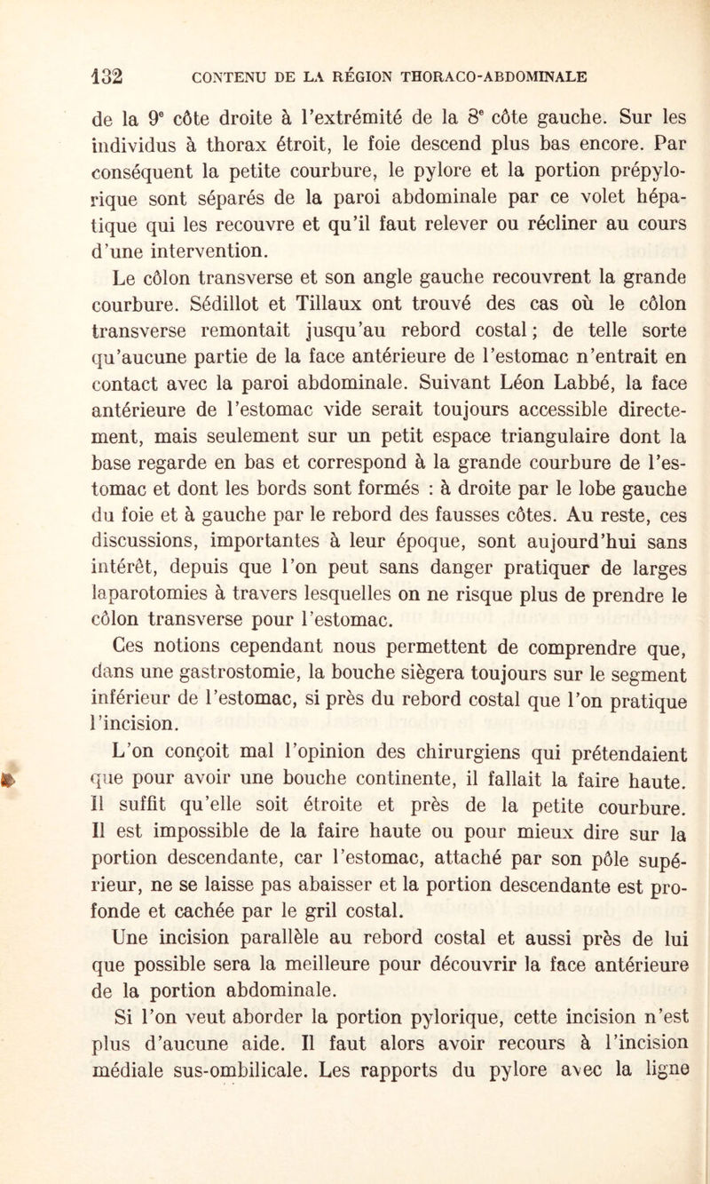 de la 9® côte droite à Textrémité de la 8® côte gauche. Sur les individus à thorax étroit, le foie descend plus bas encore. Par conséquent la petite courbure, le pylore et la portion prépylo- rique sont séparés de la paroi abdominale par ce volet hépa¬ tique qui les recouvre et qu’il faut relever ou récliner au cours d’une intervention. Le côlon transverse et son angle gauche recouvrent la grande courbure. Sédillot et Tillaux ont trouvé des cas où le côlon transverse remontait jusqu’au rebord costal ; de telle sorte qu’aucune partie de la face antérieure de l’estomac n’entrait en contact avec la paroi abdominale. Suivant Léon Labbé, la face antérieure de l’estomac vide serait toujours accessible directe¬ ment, mais seulement sur un petit espace triangulaire dont la base regarde en bas et correspond à la grande courbure de l’es¬ tomac et dont les bords sont formés : à droite par le lobe gauche du foie et à gauche par le rebord des fausses côtes. Au reste, ces discussions, importantes à leur époque, sont aujourd’hui sans intérêt, depuis que l’on peut sans danger pratiquer de larges laparotomies à travers lesquelles on ne risque plus de prendre le côlon transverse pour l’estomac. Ces notions cependant nous permettent de comprendre que, dans une gastrostomie, la bouche siégera toujours sur le segment inférieur de l’estomac, si près du rebord costal que l’on pratique l’incision. L’on conçoit mal l’opinion des chirurgiens qui prétendaient que pour avoir une bouche continente, il fallait la faire haute. Il suffit qu’elle soit étroite et près de la petite courbure. Il est impossible de la faire haute ou pour mieux dire sur la portion descendante, car l’estomac, attaché par son pôle supé¬ rieur, ne se laisse pas abaisser et la portion descendante est pro¬ fonde et cachée par le gril costal. Une incision parallèle au rebord costal et aussi près de lui que possible sera la meilleure pour découvrir la face antérieure de la portion abdominale. Si l’on veut aborder la portion pylorique, cette incision n’est plus d’aucune aide. Il faut alors avoir recours à l’incision médiale sus-ombilicale. Les rapports du pylore a\ec la ligne