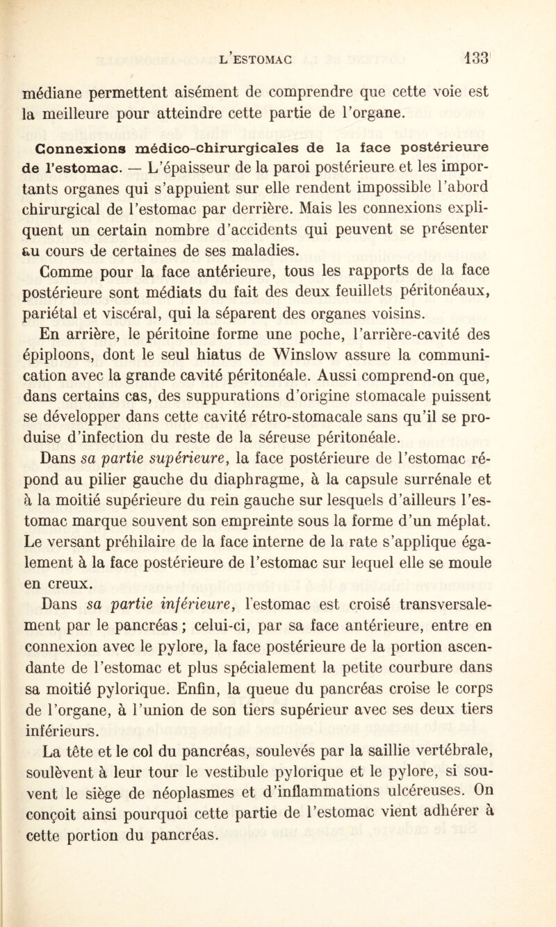 médiane permettent aisément de comprendre que cette voie est la meilleure pour atteindre cette partie de l’organe. Connexions médico-chirurgicales de la face postérieure de l’estomac. — L’épaisseur de la paroi postérieure et les impor¬ tants organes qui s’appuient sur elle rendent impossible l’abord chirurgical de l’estomac par derrière. Mais les connexions expli¬ quent un certain nombre d’accidents qui peuvent se présenter au cours de certaines de ses maladies. Comme pour la face antérieure, tous les rapports de la face postérieure sont médiats du fait des deux feuillets péritonéaux, pariétal et viscéral, qui la séparent des organes voisins. En arrière, le péritoine forme une poche, l’arrière-cavité des épiploons, dont le seul hiatus de Winslow assure la communi¬ cation avec la grande cavité péritonéale. Aussi comprend-on que, dans certains cas, des suppurations d’origine stomacale puissent se développer dans cette cavité rétro-stomacale sans qu’il se pro¬ duise d’infection du reste de la séreuse péritonéale. Dans sa partie supérieure, la face postérieure de l’estomac ré¬ pond au pilier gauche du diaphragme, à la capsule surrénale et h la moitié supérieure du rein gauche sur lesquels d’ailleurs l’es¬ tomac marque souvent son empreinte sous la forme d’un méplat. Le versant préhilaire de la face interne de la rate s’applique éga¬ lement à la face postérieure de l’estomac sur lequel elle se moule en creux. Dans sa partie inférieure, l’estomac est croisé transversale¬ ment par le pancréas ; celui-ci, par sa face antérieure, entre en connexion avec le pylore, la face postérieure de la portion ascen¬ dante de l’estomac et plus spécialement la petite courbure dans sa moitié pylorique. Enfin, la queue du pancréas croise le corps de l’organe, à l’union de son tiers supérieur avec ses deux tiers inférieurs. La tête et le col du pancréas, soulevés par la saillie vertébrale, soulèvent à leur tour le vestibule pylorique et le pylore, si sou¬ vent le siège de néoplasmes et d’inflammations ulcéreuses. On conçoit ainsi pourquoi cette partie de l’estomac vient adhérer à cette portion du pancréas.