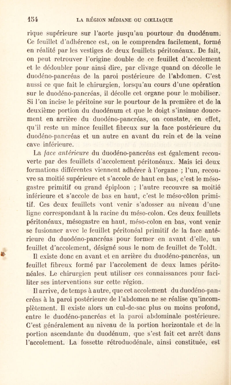 rique supérieure sur Taorte jusqu’au pourtour du duodénum. Ce feuillet d’adhérence est, on le comprendra facilement, formé en réalité par les vestiges de deux feuillets péritonéaux. De fait, on peut retrouver l’origine double de ce feuillet d’accolement et le dédoubler pour ainsi dire, par clivage quand on décolle le duodéno-pancréas de la paroi postérieure de l’abdomen. C’est aussi ce que fait le chirurgien, lorsqu’au cours d’une opération sur le duodéno-pancréas, il décolle cet organe pour le mobiliser. Si 1 ’on incise le péritoine sur le pourtour de la première et de la deuxième portion du duodénum et que le doigt s’insinue douce¬ ment en arrière du duodéno-pancréas, on constate, en effet, qu’il reste un mince feuillet fibreux sur la face postérieure du duodéno-pancréas et un autre en avant du rein et de la veine cave inférieure. La face antérieure du duodéno-pancréas est également recou¬ verte par des feuillets d’accolement péritonéaux. Mais ici deux formations différentes viennent adhérer à l’organe ; l’un, recou¬ vre sa moitié supérieure et s’accole de haut en bas, c’est le méso- gastre primitif ou grand épiploon ; l’autre recouvre sa moitié inférieure et s’accole de bas en haut, c’est le méso-côlon primi¬ tif. Ces deux feuillets vont venir s’adosser au niveau d’une ligne correspondant à la racine du méso-colon. Ces deux feuillets péritonéaux, mésogastre en haut, méso-colon en bas, vont venir se fusionner avec le feuillet péritonéal primitif de la face anté¬ rieure du duodéno-pancréas pour former en avant d’elle, un feuillet d’accolement, désigné sous le nom de feuillet de Toldt. Il existe donc en avant et en arrière du duodéno-pancréas, un feuillet fibreux formé par l’accolement de deux lames périto¬ néales. Le chirurgien peut utiliser ces connaissances pour faci¬ liter ses interventions sur cette région. Il arrive, de temps à autre, que cet accolement du duodéno-pan¬ créas à la paroi postérieure de l’abdomen ne se réalise qu’incom- plètement. Il existe alors un cul-de-sac plus ou moins profond, entre le duodéno-pancréas et la paroi abdominale postérieure. C’est généralement au niveau de la portion horizontale et de la portion ascendante du duodénum, que s’est fait cet arrêt dans l’accolement. La fossette rétroduodénale, ainsi constituée, est