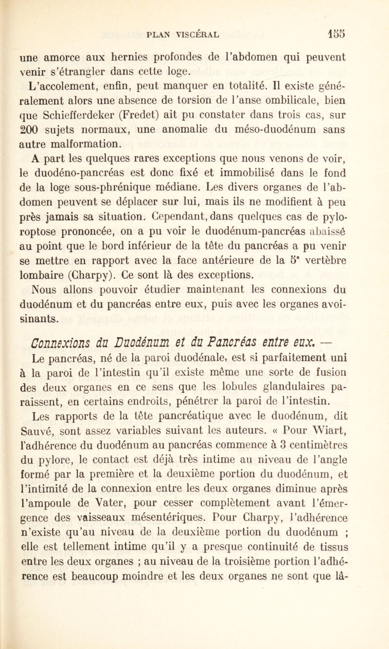 une amorce aux hernies profondes de Tabdomen qui peuvent venir s’étrangler dans cette loge. L’accolement, enfin, peut manquer en totalité. Il existe géné¬ ralement alors une absence de torsion de l’anse ombilicale, bien que Schiefferdeker (Fredet) ait pu constater dans trois cas, sur 200 sujets normaux, une anomalie du méso-duodénum sans autre malformation. A part les quelques rares exceptions que nous venons de voir, le duodéno-pancréas est donc fixé et immobibsé dans le fond de la loge sous-phrénique médiane. Les divers organes de l’ab¬ domen peuvent se déplacer sur lui, mais ils ne modifient à peu près jamais sa situation. Cependant, dans quelques cas de pylo- roptose prononcée, on a pu voir le duodénum-pancréas abaissé au point que le bord inférieur de la tête du pancréas a pu venir se mettre en rapport avec la face antérieure de la 5® vertèbre lombaire (Gharpy). Ce sont là des exceptions. Nous allons pouvoir étudier maintenant les connexions du duodénum et du pancréas entre eux, puis avec les organes avoi¬ sinants. Connexions du Duodénum et du Pancréas entre eux. — Le pancréas, né de la paroi duodénale, est si parfaitement uni à la paroi de l’intestin qu’il existe même une sorte de fusion des deux organes en ce sens que les lobules glandulaires pa¬ raissent, en certains endroits, pénétrer la paroi de l’intestin. Les rapports de la tête pancréatique avec le duodénum, dit Sauvé, sont assez variables suivant les auteurs. « Pour Wiart, l’adhérence du duodénum au pancréas commence à 3 centimètres du pylore, le contact est déjà très intime au niveau de l’angle formé par la première et la deuxième portion du duodénum, et l’intimité de la connexion entre les deux organes diminue après l’ampoule de Vater, pour cesser complètement avant l’émer¬ gence des vaisseaux mésentériques. Pour Charpy, l’adhérence n’existe qu’au niveau de la deuxième portion du duodénum ; elle est tellement intime qu’il y a presque continuité de tissus entre les deux organes ; au niveau de la troisième portion l’adhé¬ rence est beaucoup moindre et les deux organes ne sont que la-