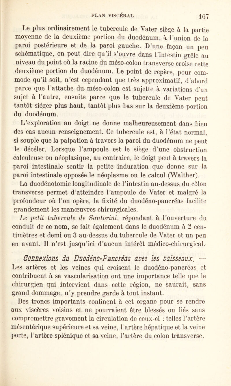 Le plus ordinairement le tubercule de Vater siège à la partie moyenne de la deuxième portion du duodénum, à Tunion de la paroi postérieure et de la paroi gauche. D’une façon un peu schématique, on peut dire qu’il s’ouvre dans l’intestin grêle au niveau du point où la racine du méso-colon transverse croise cette deuxième portion du duodénum. Le point de repère, pour com¬ mode qu’il soit, n’est cependant que très approximatif, d’abord parce que l’attache du méso-colon est sujette à variations d’un sujet à l’autre, ensuite parce que le tubercule de Vater peut tantôt siéger plus haut, tantôt plus bas sur la deuxième portion du duodénum. L’exploration au doigt ne donne malheureusement dans bien des cas aucun renseignement. Ce tubercule est, à l’état normal, si souple que la palpation à travers la paroi du duodénum ne peut le décéler. Lorsque l’ampoule est le siège d’une obstruction calculeuse ou néoplasique, au contraire, le doigt peut à travers la paroi intestinale sentir la petite induration que donne sur la paroi intestinale opposée le néoplasme ou le calcul (Walther). La duodénotomie longitudinale de l’intestin au-dessus du côlon transverse permet d’atteindre l’ampoule de Vater et malgré la profondeur où l’on opère, la fixité du duodéno-pancréas facilite grandement les manœuvres chirurgicales. Le petit tubercule de Santorini, répondant à l’ouverture du conduit de ce nom, se fait également dans le duodénum à 2 cen¬ timètres et demi ou 3 au-dessus du tubercule de Vater et un peu en avant. Il n’est jusqu’ici d’aucun intérêt médico-chirurgical. Bûnnexîons du Duodéno-Pancréas avec les vaisseaux. — Les artères et les veines qui croisent le duodéno-pancréas et contribuent à sa vascularisation ont une importance telle que le chirurgien qui intervient dans cette région, ne saurait, sans grand dommage, n’y prendre garde à tout instant. Des troncs importants confinent à cet organe pour se rendre aux viscères voisins et ne pourraient être blessés ou liés sans compromettre gravement la circulation de ceux-ci : telles l’artère mésentérique supérieure et sa veine, l’artère hépatique et la veine porte, l’artère splénique et sa veine, l’artère du colon transverse.