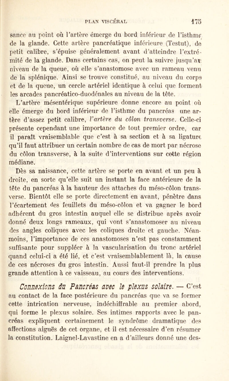 sauce au point où Tarière émerge du bord inférieur de Tisthmc de la glande. Cette artère pancréatique inférieure (Testut), de petit calibre, s’épuise généralement avant d’atteindre Textré* mité de la glande. Dans certains cas, on peut la suivre jusqu’au niveau de la queue, où elle s’anastomose avec un rameau venu de la splénique. Ainsi se trouve constitué, au niveau du corps et de la queue, un cercle artériel identique à celui que forment les arcades pancréatico-duodénales au niveau de la tête. L’artère mésentérique supérieure donne encore au point où elle émerge du bord inférieur de l’isthme du pancréas une ar¬ tère d’assez petit calibre, Vartère du côlon transverse. Celle-ci présente cependant une importance de tout premier ordre, car il paraît vraisemblable que c’est à sa section et à sa ligature qu’il faut attribuer un certain nombre de cas de mort par nécrose du côlon transverse, à la suite d’interventions sur cotte région médiane. Dès sa naissance, cette artère se porte en avant et un peu à droite, en sorte qu’elle suit un instant la face antérieure de la tête du pancréas à la hauteur des attaches du méso-côlon trans¬ verse. Bientôt elle se porte directement en avant, pénètre dans l’écartement (^es feuillets du méso-côlon et va gagner le bord adhérent du gros intestin auquel elle se distribue après avoir donné deux longs rameaux, qui vont s’anastomoser au niveau des angles coliques avec les coliques droite et gauche. Néan¬ moins, l’importance de ces anastomoses n’est pas constamment suffisante pour suppléer à la vascularisation du tronc artériel quand celui-ci a été lié, et c’est vraisemblablement là, la cause de ces nécroses du gros intestin. Aussi faut-il prendre la plus grande attention à ce vaisseau, au cours des interventions. Connexions du Pancréas avec le plexus solaire. — C’est au contact de la face postérieure du pancréas que va se former cette intrication nerveuse, indéchiffrable au premier abord, qui forme le plexus solaire. Ses intimes rapports avec le pan¬ créas expliquent certainement le syndrôme dramatique des affections aiguës de cet organe, et il est nécessaire d’en résumer la constitution. Laignel-Lavastine en a d’ailleurs donné une des-