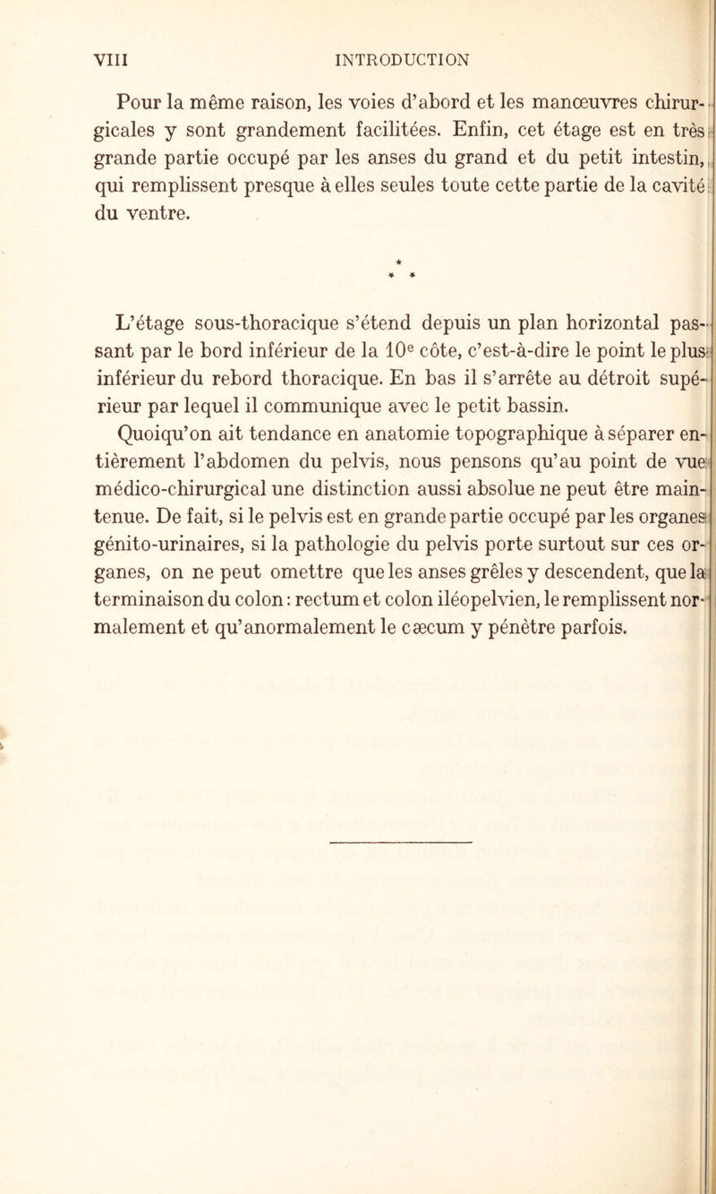 VIII INTRODUCTION Pour la même raison, les voies d’abord et les manœuvres chirur¬ gicales y sont grandement facilitées. Enfin, cet étage est en très h grande partie occupé par les anses du grand et du petit intestin,, qui remplissent presque à elles seules toute cette partie de la cavité! du ventre. * ♦ ♦ L’étage sous-thoracique s’étend depuis un plan horizontal pas¬ sant par le bord inférieur de la 10® côte, c’est-à-dire le point leplusi inférieur du rebord thoracique. En bas il s’arrête au détroit supé¬ rieur par lequel il communique avec le petit bassin. Quoiqu’on ait tendance en anatomie topographique à séparer en¬ tièrement l’abdomen du pelvis, nous pensons qu’au point de vue médico-chirurgical une distinction aussi absolue ne peut être main¬ tenue. De fait, si le pelvis est en grande partie occupé par les organesi génito-urinaires, si la pathologie du pelvis porte surtout sur ces or- i ganes, on ne peut omettre que les anses grêles y descendent, que la terminaison du colon : rectum et colon iléopelvien, le remplissent nor¬ malement et qu’anormalement le cæcum y pénètre parfois.