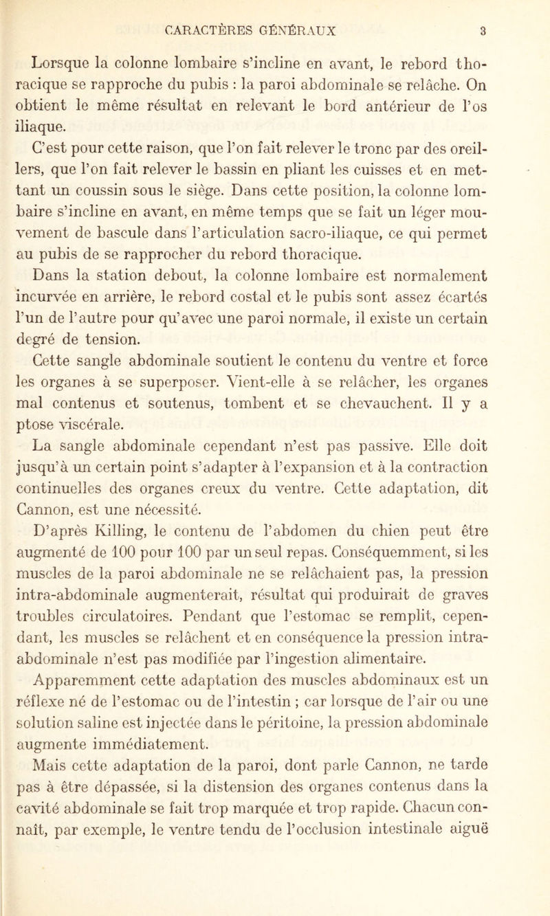 Lorsque la colonne lombaire s’incline en avant, le rebord tho¬ racique se rapproche du pubis : la paroi abdominale se relâche. On obtient le même résultat en relevant le bord antérieur de l’os iliaque. C’est pour cette raison, que l’on fait relever le tronc par des oreil¬ lers, que l’on fait relever le bassin en pliant les cuisses et en met¬ tant un coussin sous le siège. Dans cette position, la colonne lom¬ baire s’incline en avant, en même temps que se fait un léger mou¬ vement de bascule dans l’articulation sacro-iliaque, ce qui permet au pubis de se rapprocher du rebord thoracique. Dans la station debout, la colonne lombaire est normalement incurvée en arrière, le rebord costal et le pubis sont assez écartés l’un de l’autre pour qu’avec une paroi normale, il existe un certain degré de tension. Cette sangle abdominale soutient le contenu du ventre et force les organes à se superposer. Vient-elle à se relâcher, les organes mal contenus et soutenus, tombent et se chevauchent. Il y a ptose viscérale. La sangle abdominale cependant n’est pas passive. Elle doit jusqu’à im certain point s’adapter à l’expansion et à la contraction continuelles des organes creux du ventre. Cette adaptation, dit Cannon, est une nécessité. D’après Killing, le contenu de l’abdomen du chien peut être augmenté de 100 pour 100 par un seul repas. Conséquemment, si les muscles de la paroi abdominale ne se relâchaient pas, la pression intra-abdominale augmenterait, résultat qui produirait de graves troubles circulatoires. Pendant que l’estomac se remplit, cepen¬ dant, les muscles se relâchent et en conséquence la pression intra- abdominale n’est pas modifiée par l’ingestion alimentaire. Apparemment cette adaptation des muscles abdominaux est un réflexe né de l’estomac ou de l’intestin ; car lorsque de l’air ou une solution saline est injectée dans le péritoine, la pression abdominale augmente immédiatement. Mais cette adaptation de la paroi, dont parle Cannon, ne tarde pas à être dépassée, si la distension des organes contenus dans la cavité abdominale se fait trop marquée et trop rapide. Chacun con¬ naît, par exemple, le ventre tendu de l’occlusion intestinale aiguë