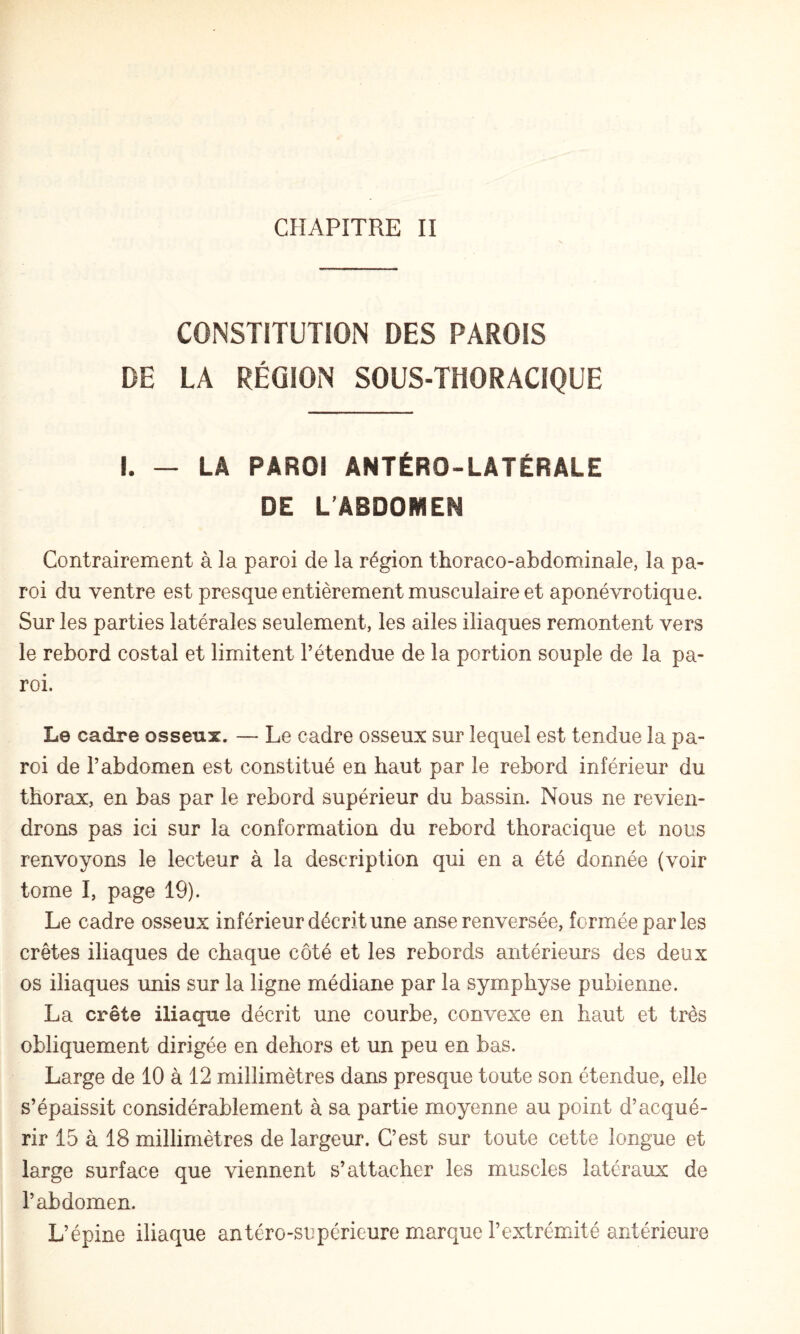 CONSTITUTION DES PAROIS DE LA RÉGION SOUS-THORACIQUE I. — LA PAROI ANTÉRO-LATÉRALE DE L’ABDOMEN Contrairement à la paroi de la région thoraco-abdominale, la pa¬ roi du ventre est presque entièrement musculaire et aponévrotique. Sur les parties latérales seulement, les ailes iliaques remontent vers le rebord costal et limitent l’étendue de la portion souple de la pa¬ roi. Le cadre osseux. — Le cadre osseux sur lequel est tendue la pa¬ roi de l’abdomen est constitué en haut par le rebord inférieur du thorax, en bas par le rebord supérieur du bassin. Nous ne revien¬ drons pas ici sur la conformation du rebord thoracique et nous renvoyons le lecteur à la description qui en a été donnée (voir tome I, page 19). Le cadre osseux inférieur décrit une anse renversée, formée par les crêtes iliaques de chaque côté et les rebords antérieurs des deux os iliaques unis sur la ligne médiane par la symphyse pubienne. La crête iliaque décrit une courbe, convexe en haut et très obliquement dirigée en dehors et un peu en bas. Large de 10 à 12 millimètres dans presque toute son étendue, elle s’épaissit considérablement à sa partie moyenne au point d’acqué¬ rir 15 à 18 millimètres de largeur. C’est sur toute cette longue et large surface que viennent s’attacher les muscles latéraux de l’abdomen. L’épine iliaque antéro-supérieure marque l’extrémité antérieure