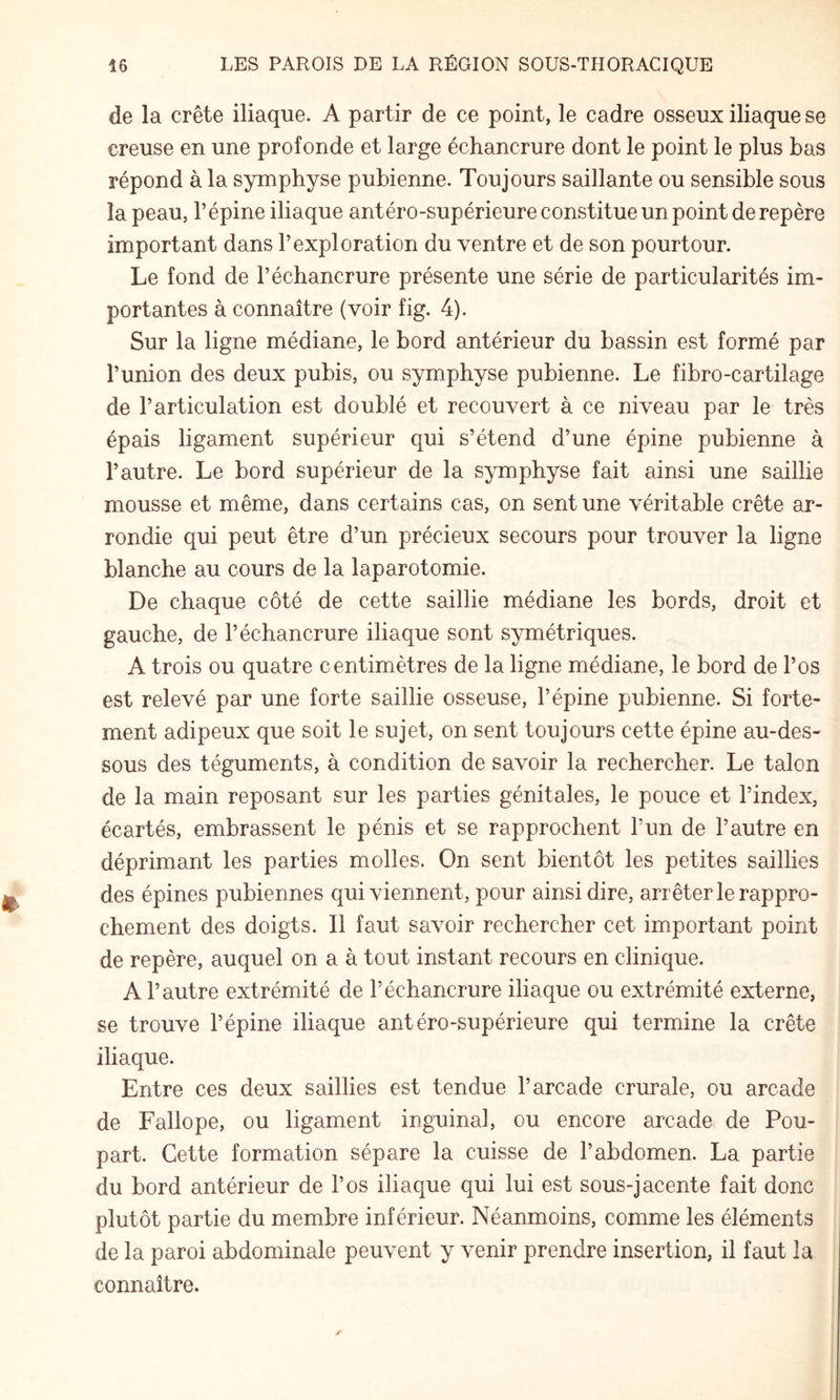 de la crête iliaque. A partir de ce point, le cadre osseux iliaque se creuse en une profonde et large échancrure dont le point le plus bas répond à la symphyse pubienne. Toujours saillante ou sensible sous la peau, l’épine iliaque antéro-supérieure constitue un point de repère important dans l’exploration du ventre et de son pourtour. Le fond de l’échancrure présente une série de particularités im¬ portantes à connaître (voir fig. 4). Sur la ligne médiane, le bord antérieur du bassin est formé par l’union des deux pubis, ou symphyse pubienne. Le fibro-cartilage de l’articulation est doublé et recouvert à ce niveau par le très épais ligament supérieur qui s’étend d’une épine pubienne à l’autre. Le bord supérieur de la symphyse fait ainsi une saillie mousse et même, dans certains cas, on sent une véritable crête ar¬ rondie qui peut être d’un précieux secours pour trouver la ligne blanche au cours de la laparotomie. De chaque côté de cette saillie médiane les bords, droit et gauche, de l’échancrure iliaque sont symétriques. A trois ou quatre centimètres de la ligne médiane, le bord de l’os est relevé par une forte saillie osseuse, l’épine pubienne. Si forte¬ ment adipeux que soit le sujet, on sent toujours cette épine au-des¬ sous des téguments, à condition de savoir la rechercher. Le talon de la main reposant sur les parties génitales, le pouce et l’index, écartés, embrassent le pénis et se rapprochent l’un de l’autre en déprimant les parties molles. On sent bientôt les petites saillies des épines pubiennes qui viennent, pour ainsi dire, arrêter le rappro¬ chement des doigts. Il faut savoir rechercher cet important point de repère, auquel on a à tout instant recours en clinique. A l’autre extrémité de l’échancrure iliaque ou extrémité externe, se trouve l’épine iliaque antéro-supérieure qui termine la crête iliaque. Entre ces deux saillies est tendue l’arcade crurale, ou arcade de Fallope, ou ligament inguinal, ou encore arcade de Pou¬ part. Cette formation sépare la cuisse de l’abdomen. La partie du bord antérieur de l’os iliaque qui lui est sous-jacente fait donc plutôt partie du membre inférieur. Néanmoins, comme les éléments de la paroi abdominale peuvent y venir prendre insertion, il faut la connaître.