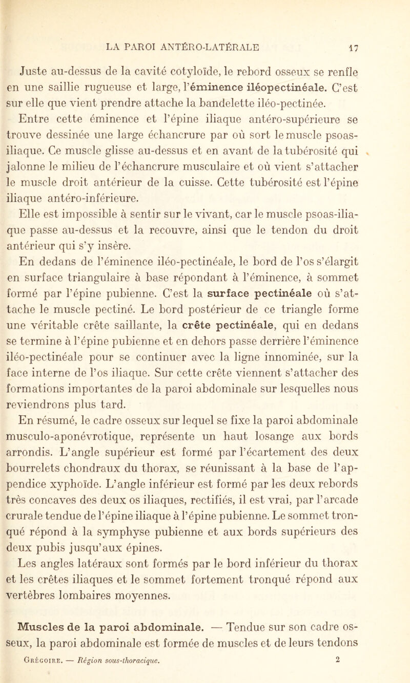 Juste au-dessus de la cavité cotyloïde, le rebord osseux se renfle en une saillie rugueuse et large, réminence iléopectinéale. C’est sur elle que vient prendre attache la bandelette iléo-pectinée. Entre cette éminence et l’épine iliaque antéro-supérieure se trouve dessinée une large échancrure par où sort le muscle psoas- iliaque. Ce muscle glisse au-dessus et en avant de la tubérosité qui jalonne le milieu de l’échancrure musculaire et où vient s’attacher le muscle droit antérieur de la cuisse. Cette tubérosité est l’épine iliaque antéro-inférieure. Elle est impossible à sentir sur le vivant, car le muscle psoas-ilia¬ que passe au-dessus et la recouvre, ainsi que le tendon du droit antérieur qui s’y insère. En dedans de l’éminence iléo-pectinéale, le bord de l’os s’élargit en surface triangulaire à base répondant à l’éminence, à sommet formé par l’épine pubienne. C’est la surface pectinéale où s’at¬ tache le muscle pectiné. Le bord postérieur de ce triangle forme une véritable crête saillante, la crête pectinéale, qui en dedans se termine à l’épine pubienne et en dehors passe derrière l’éminence iléo-pectinéale pour se continuer avec la ligne innominée, sur la face interne de l’os iliaque. Sur cette crête viennent s’attacher des formations importantes de la paroi abdominale sur lesquelles nous reviendrons plus tard. En résumé, le cadre osseux sur lequel se fixe la paroi abdominale musculo-aponévrotique, représente un haut losange aux bords arrondis. L’angle supérieur est formé par l’écartement des deux bourrelets chondraux du thorax, se réunissant à la base de l’ap¬ pendice xyphoïde. L’angle inférieur est formé par les deux rebords très concaves des deux os iliaques, rectifiés, il est vrai, par l’arcade crurale tendue de l’épine iliaque à l’épine pubienne. Le sommet tron¬ qué répond à la symphyse pubienne et aux bords supérieurs des deux pubis jusqu’aux épines. Les angles latéraux sont formés par le bord inférieur du thorax et les crêtes iliaques et le sommet fortement tronqué répond aux vertèbres lombaires moyennes. Muscles de la paroi abdominale. —- Tendue sur son cadre os¬ seux, la paroi abdominale est formée de muscles et de leurs tendons Grégoire. — Région sous-thoracique. 2