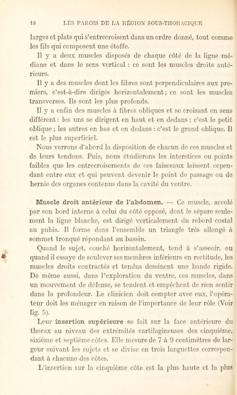 larges et plats qui s’entrecroisent dans un ordre donné, tout comme les fils qui composent une étoffe. Il y a deux muscles disposés de chaque côté de la ligne mé¬ diane et dans le sens vertical : ce sont les muscles droits anté¬ rieurs. Il y a des muscles dont les fibres sont perpendiculaires aux pre¬ miers, c’est-à-dire dirigés horizontalement; ce sont les muscles transverses. Ils sont les plus profonds. Il y a enfin des muscles à fibres obliques et se croisant en sens différent; les uns se dirigent en haut et en dedans ; c’est le petit oblique ; les autres en bas et en dedans : c’est le grand oblique. Il est le plus superficiel. Nous verrons d’abord la disposition de chacun de ces muscles et de leurs tendons. Puis, nous étudierons les interstices ou points faibles que les entrecroisements de ces faisceaux laissent cepen¬ dant entre eux et qui peuvent devenir le point de passage ou de hernie des organes contenus dans la cavité du ventre. Muscle droit antérieur de l’abdomen. — Ce muscle, accolé par son bord interne à celui du côté opposé, dont le sépare seule¬ ment la ligne blanche, est dirigé verticalement du rebord costal au pubis. Il forme dans l’ensemble un triangle très allongé à sommet tronqué répondant au bassin. Quand le sujet, couché horizontalement, tend à s’asseoir, ou quand il essaye de soulever ses membres inférieurs en rectitude, les muscles droits contractés et tendus dessinent une bande rigide. De même aussi, dans l’exploration du ventre, ces muscles, dans un mouvement de défense, se tendent et empêchent de rien sentir dans la profondeur. Le clinicien doit compter avec eux, l’opéra¬ teur doit les ménager en raison de l’importance de leur rôle (Voir îig. 5). Leur insertion supérieure se fait sur la face antérieure du thorax au niveau des extrémités cartilagineuses des cinquième, sixième et septième côtes. Elle mesure de 7 à 9 centimètres de lar¬ geur suivant les sujets et se divise en trois languettes correspon¬ dant à chacune des côtes. L’insertion sur la cinquième côte est la plus haute et la plus