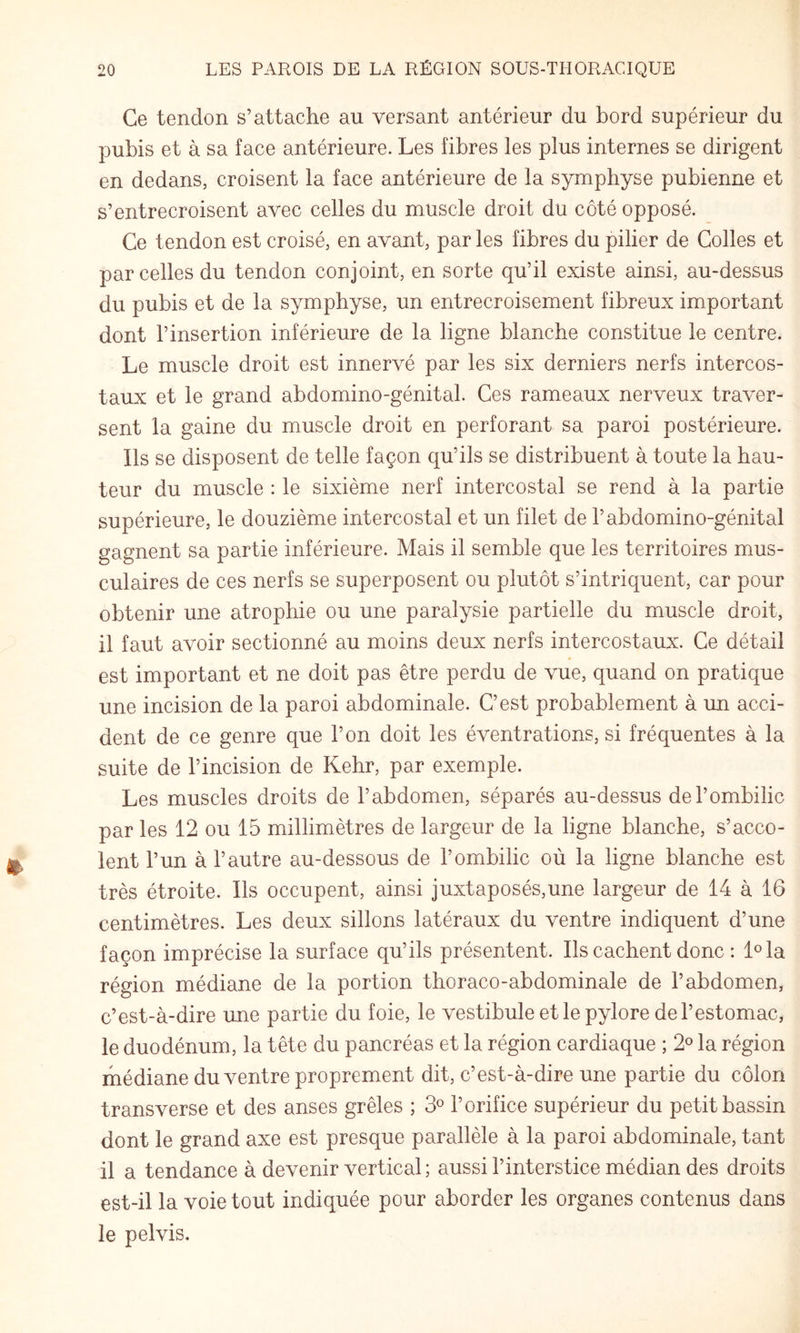 Ce tendon s’attache au versant antérieur du bord supérieur du pubis et à sa face antérieure. Les fibres les plus internes se dirigent en dedans, croisent la face antérieure de la symphyse pubienne et s’entrecroisent avec celles du muscle droit du côté opposé. Ce tendon est croisé, en avant, par les fibres du pilier de Colles et parcelles du tendon conjoint, en sorte qu’il existe ainsi, au-dessus du pubis et de la symphyse, un entrecroisement fibreux important dont l’insertion inférieure de la ligne blanche constitue le centre. Le muscle droit est innervé par les six derniers nerfs intercos¬ taux et le grand abdomino-génital. Ces rameaux nerveux traver¬ sent la gaine du muscle droit en perforant sa paroi postérieure. Ils se disposent de telle façon qu’ils se distribuent à toute la hau¬ teur du muscle : le sixième nerf intercostal se rend à la partie supérieure, le douzième intercostal et un filet de l’abdomino-génital gagnent sa partie inférieure. Mais il semble que les territoires mus¬ culaires de ces nerfs se superposent ou plutôt s’intriquent, car pour obtenir une atrophie ou une paralysie partielle du muscle droit, il faut avoir sectionné au moins deux nerfs intercostaux. Ce détail est important et ne doit pas être perdu de vue, quand on pratique une incision de la paroi abdominale. C’est probablement à un acci¬ dent de ce genre que l’on doit les éventrations, si fréquentes à la suite de l’incision de Kehr, par exemple. Les muscles droits de l’abdomen, séparés au-dessus de l’ombilic par les 12 ou 15 millimètres de largeur de la ligne blanche, s’acco¬ lent l’un à l’autre au-dessous de l’ombilic où la ligne blanche est très étroite. Ils occupent, ainsi juxtaposés,une largeur de 14 à 16 centimètres. Les deux sillons latéraux du ventre indiquent d’une façon imprécise la surface qu’ils présentent. Ils cachent donc : l^la région médiane de la portion thoraco-abdominale de l’abdomen, c’est-à-dire une partie du foie, le vestibule et le pylore de l’estomac, le duodénum, la tête du pancréas et la région cardiaque ; 2® la région médiane du ventre proprement dit, c’est-à-dire une partie du côlon transverse et des anses grêles ; 3® l’orifice supérieur du petit bassin dont le grand axe est presque parallèle à la paroi abdominale, tant il a tendance à devenir vertical; aussi l’interstice médian des droits est-il la voie tout indiquée pour aborder les organes contenus dans le pelvis.