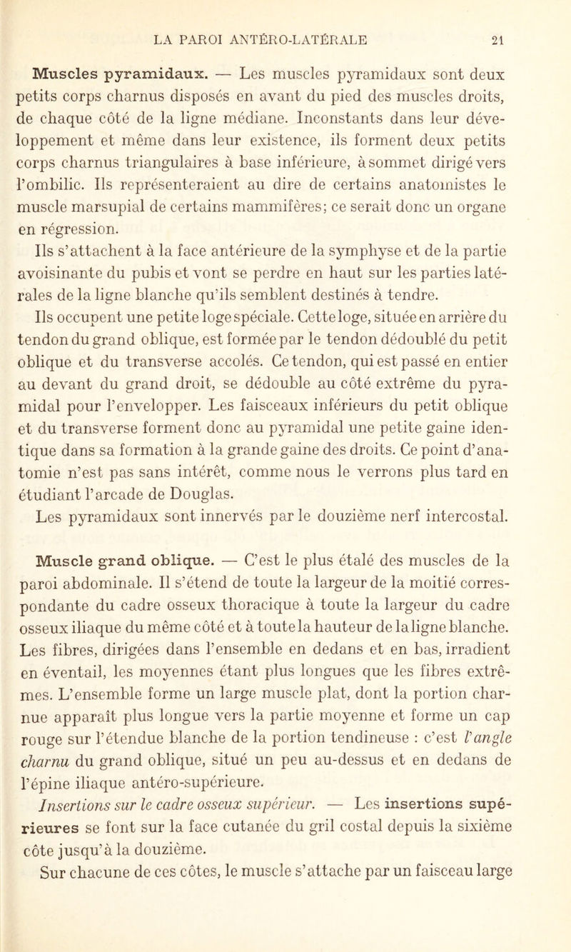 Muscles pyramidaux. — Les muscles pyramidaux sont deux petits corps charnus disposés en avant du pied des muscles droits, de chaque côté de la ligne médiane. Inconstants dans leur déve¬ loppement et même dans leur existence, ils forment deux petits corps charnus triangulaires à base inférieure, à sommet dirigé vers l’ombilic. Ils représenteraient au dire de certains anatomistes le muscle marsupial de certains mammifères; ce serait donc un organe en régression. Ils s’attachent à la face antérieure de la symphyse et de la partie avoisinante du pubis et vont se perdre en haut sur les parties laté¬ rales de la ligne blanche qu’ils semblent destinés à tendre. Ils occupent une petite loge spéciale. Cette loge, située en arrière du tendon du grand oblique, est formée par le tendon dédoublé du petit oblique et du transverse accolés. Ce tendon, qui est passé en entier au devant du grand droit, se dédouble au côté extrême du pyra¬ midal pour l’envelopper. Les faisceaux inférieurs du petit oblique et du transverse forment donc au pyramidal une petite gaine iden¬ tique dans sa formation à la grande gaine des droits. Ce point d’ana¬ tomie n’est pas sans intérêt, comme nous le verrons plus tard en étudiant l’arcade de Douglas. Les pyramidaux sont innervés par le douzième nerf intercostal. Muscle grand oblique. — C’est le plus étalé des muscles de la paroi abdominale. Il s’étend de toute la largeur de la moitié corres¬ pondante du cadre osseux thoracique à toute la largeur du cadre osseux iliaque du même côté et à toute la hauteur de laligne blanche. Les fibres, dirigées dans l’ensemble en dedans et en bas, irradient en éventail, les moyennes étant plus longues que les fibres extrê¬ mes. L’ensemble forme un large muscle plat, dont la portion char¬ nue apparaît plus longue vers la partie moyenne et forme un cap rouge sur l’étendue blanche de la portion tendineuse : c’est l'angle charnu du grand oblique, situé un peu au-dessus et en dedans de l’épine iliaque antéro-supérieure. Insertions sur le cadre osseux supérieur. — Les insertions supé¬ rieures se font sur la face cutanée du gril costal depuis la sixième côte jusqu’à la douzième. Sur chacune de ces côtes, le muscle s’attache par un faisceau large