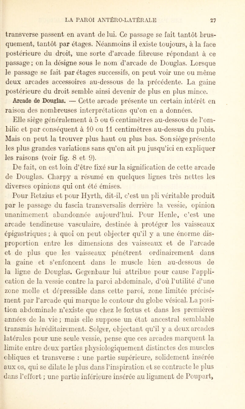 transverse passent en avant de lui. Ce passage se fait tantôt brus¬ quement, tantôt par étages. Néanmoins il existe toujours, à la face postérieure du droit, une sorte d’arcade fibreuse répondant à ce passage ; on la désigne sous le nom d’arcade de Douglas. Lorsque le passage se fait par étages successifs, on peut voir une ou même deux arcades accessoires au-dessous de la précédente. La gaine postérieure du droit semble ainsi devenir de plus en plus mince. Arcade de Douglas. — Cette arcade présente un certain intérêt en raison des nombreuses interprétations qu’on en a données. Elle siège généralement à 5 ou 6 centimètres au-dessous de l’om¬ bilic et par conséquent à 10 ou 11 centimètres au-dessus du pubis. Mais on peut la trouver plus haut ou plus bas. Son siège présente les plus grandes variations sans qu’on ait pu jusqu’ici en expliquer les raisons (voir fig. 8 et 9). De fait, on est loin d’être fixé sur la signification de cette arcade de Douglas. Charpy a résumé en quelques lignes très nettes les diverses opinions qui ont été émises. Pour Retzius et pour Hyrth, dit-il, c’est un pli véritable produit par le passage du fascia transversalis derrière la vessie, opinion unanimement abandonnée aujourd’hui. Pour Henle, c’est une arcade tendineuse vasculaire, destinée à protéger les vaisseaux épigastriques ; à quoi on peut objecter qu’il y a une énorme dis¬ proportion entre les dimensions des vaisseaux et de l’arcade et de plus que les vaisseaux pénétrent ordinairement dans la gaine et s’enfoncent dans le muscle bien au-dessous de la ligne de Douglas, Gegenbaur lui attribue pour cause l’appli¬ cation de la vessie contre la paroi abdominale, d’où l’utilité d’une zone molle et dépressible dans cette paroi, zone limitée précisé^ ment par l’arcade qui marque le contour du globe vésical. La posi¬ tion abdominale n’existe que chez le fœtus et dans les premières années de la vie ; miais elle suppose un état ancestral semblable transmis héréditairement. Soîger, objectant qu’il y a deux arcades latérales pour une seule vessie, pense que ces arcades marquent la limite entre deux parties physiologiquement distinctes des muscles obliques et transverse : une partie supérieure, solidement insérée aux os, qui se dilate le plus dans l’inspiration et se contracte le plus dans l’effort ; une partie inférieure insérée au ligament de Poupart,