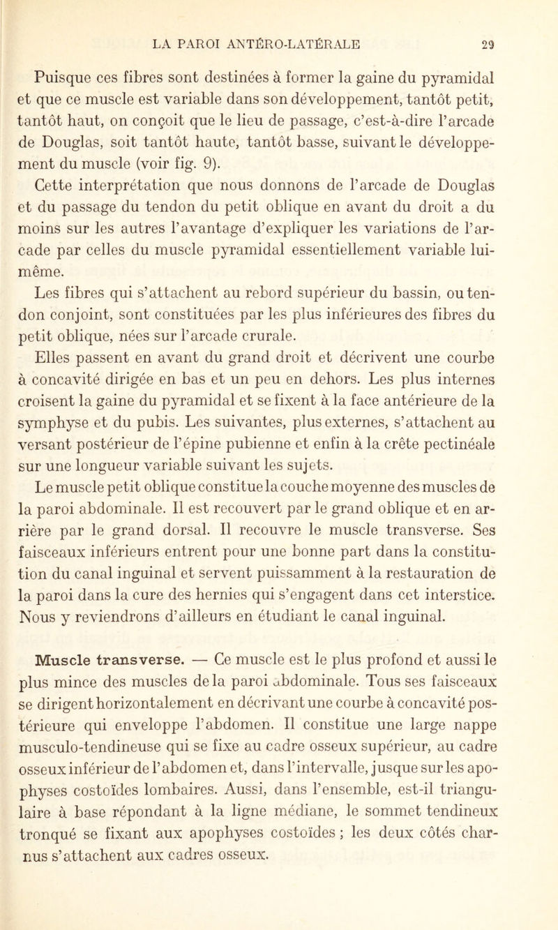 Puisque ces fibres sont destinées à former la gaine du pyramidal et que ce muscle est variable dans son développement, tantôt petit, tantôt haut, on conçoit que le lieu de passage, c’est-à-dire l’arcade de Douglas, soit tantôt haute, tantôt basse, suivant le développe¬ ment du muscle (voir fig. 9). Cette interprétation que nous donnons de l’arcade de Douglas et du passage du tendon du petit oblique en avant du droit a du moins sur les autres l’avantage d’expliquer les variations de l’ar¬ cade par celles du muscle pyramidal essentiellement variable lui- même. Les fibres qui s’attachent au rebord supérieur du bassin, ou ten¬ don conjoint, sont constituées par les plus inférieures des fibres du petit oblique, nées sur l’arcade crurale. Elles passent en avant du grand droit et décrivent une courbe à concavité dirigée en bas et un peu en dehors. Les plus internes croisent la gaine du pyramidal et se fixent à la face antérieure de la symphyse et du pubis. Les suivantes, plus externes, s’attachent au versant postérieur de l’épine pubienne et enfin à la crête pectinéale sur une longueur variable suivant les sujets. Le muscle petit oblique constitue la couche moyenne des muscles de la paroi abdominale. Il est recouvert par le grand oblique et en ar¬ rière par le grand dorsal. Il recouvre le muscle transverse. Ses faisceaux inférieurs entrent pour une bonne part dans la constitu¬ tion du canal inguinal et servent puissamment à la restauration de la paroi dans la cure des hernies qui s’engagent dans cet interstice. Nous y reviendrons d’ailleurs en étudiant le canal inguinal. Muscle transverse. — Ce muscle est le plus profond et aussi le plus mince des muscles de la paroi abdominale. Tous ses faisceaux se dirigent horizontalement en décrivant une courbe à concavité pos¬ térieure qui enveloppe l’abdomen. Il constitue une large nappe musculo-tendineuse qui se fixe au cadre osseux supérieur, au cadre osseux inférieur de l’abdomen et, dans l’intervalle, jusque sur les apo¬ physes costoïdes lombaires. Aussi, dans l’ensemble, est-il triangu¬ laire à base répondant à la ligne médiane, le sommet tendineux tronqué se fixant aux apophyses costoïdes ; les deux côtés char¬ nus s’attachent aux cadres osseux.