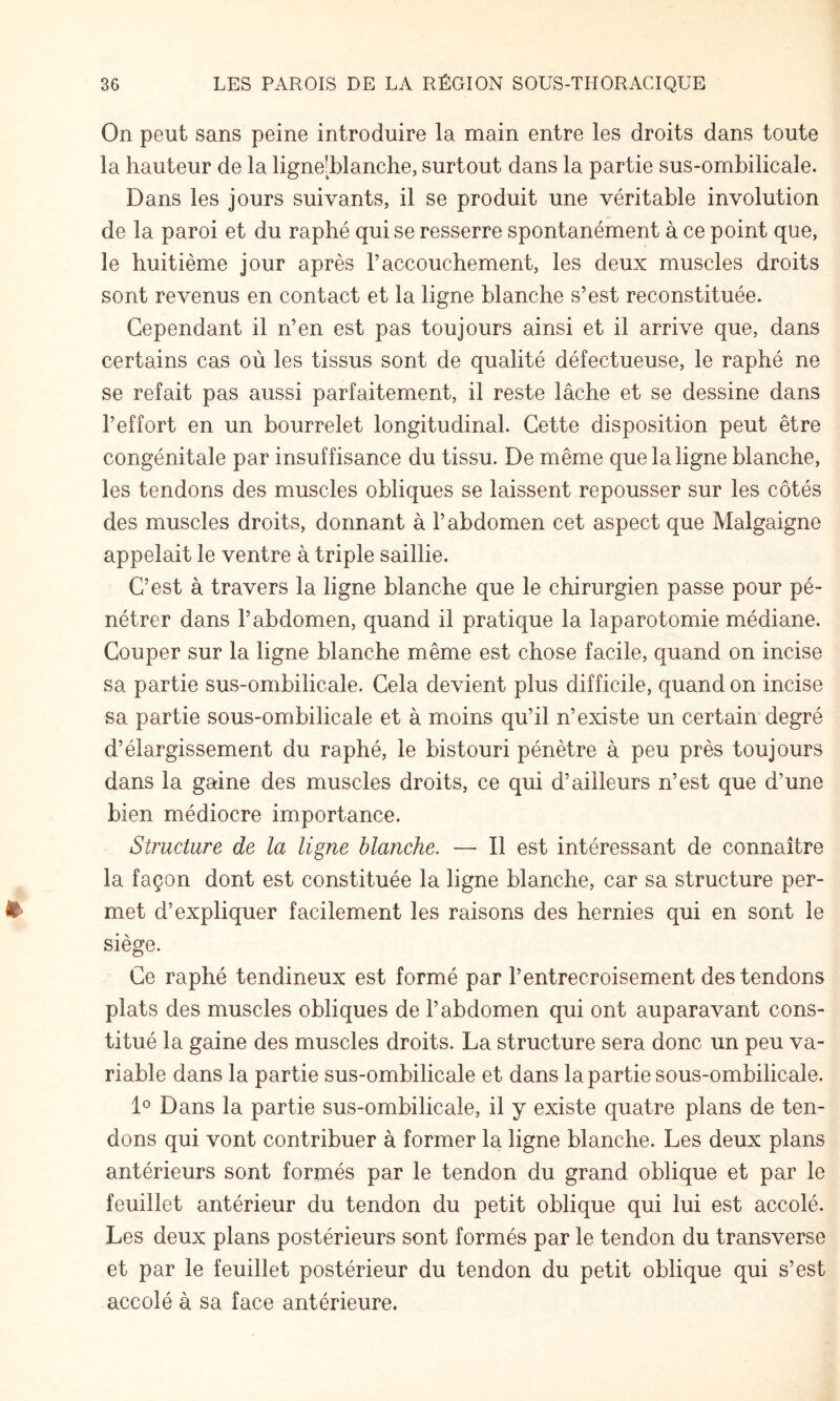 On peut sans peine introduire la main entre les droits dans toute la hauteur de la ligne[blanche, surtout dans la partie sus-ombilicale. Dans les jours suivants, il se produit une véritable involution de la paroi et du raphé qui se resserre spontanément à ce point que, le huitième jour après l’accouchement, les deux muscles droits sont revenus en contact et la ligne blanche s’est reconstituée. Cependant il n’en est pas toujours ainsi et il arrive que, dans certains cas où les tissus sont de qualité défectueuse, le raphé ne se refait pas aussi parfaitement, il reste lâche et se dessine dans l’effort en un bourrelet longitudinal. Cette disposition peut être congénitale par insuffisance du tissu. De même que la ligne blanche, les tendons des muscles obliques se laissent repousser sur les côtés des muscles droits, donnant à l’abdomen cet aspect que Malgaigne appelait le ventre à triple saillie. C’est à travers la ligne blanche que le chirurgien passe pour pé¬ nétrer dans l’abdomen, quand il pratique la laparotomie médiane. Couper sur la ligne blanche même est chose facile, quand on incise sa partie sus-ombilicale. Cela devient plus difficile, quand on incise sa partie sous-ombilicale et à moins qu’il n’existe un certain degré d’élargissement du raphé, le bistouri pénètre à peu près toujours dans la gaine des muscles droits, ce qui d’ailleurs n’est que d’une bien médiocre importance. Structure de la ligne blanche. — Il est intéressant de connaître la façon dont est constituée la ligne blanche, car sa structure per¬ met d’expliquer facilement les raisons des hernies qui en sont le siège. Ce raphé tendineux est formé par l’entrecroisement des tendons plats des muscles obliques de l’abdomen qui ont auparavant cons¬ titué la gaine des muscles droits. La structure sera donc un peu va¬ riable dans la partie sus-ombilicale et dans la partie sous-ombilicale. D Dans la partie sus-ombilicale, il y existe quatre plans de ten¬ dons qui vont contribuer à former la ligne blanche. Les deux plans antérieurs sont formés par le tendon du grand oblique et par le feuillet antérieur du tendon du petit oblique qui lui est accolé. Les deux plans postérieurs sont formés par le tendon du transverse et par le feuillet postérieur du tendon du petit oblique qui s’est accolé à sa face antérieure.