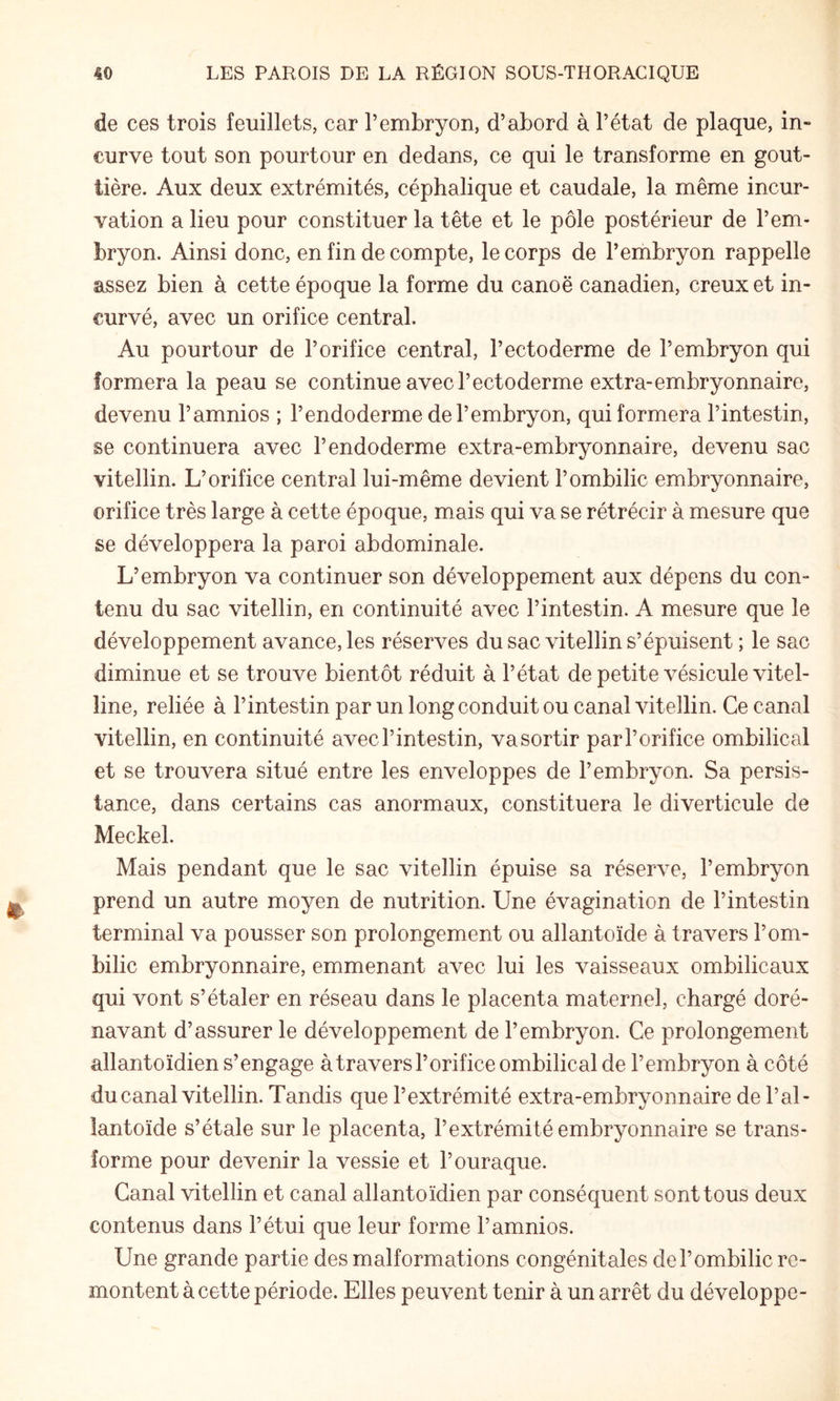 de ces trois feuillets, car T embryon, d’abord à l’état de plaque, in¬ curve tout son pourtour en dedans, ce qui le transforme en gout¬ tière. Aux deux extrémités, céphalique et caudale, la même incur¬ vation a lieu pour constituer la tête et le pôle postérieur de l’em¬ bryon. Ainsi donc, en fin de compte, le corps de l’embryon rappelle assez bien à cette époque la forme du canoë canadien, creux et in¬ curvé, avec un orifice central. Au pourtour de l’orifice central, l’ectoderme de l’embryon qui formera la peau se continue avec l’ectoderme extra-embryonnaire, devenu l’amnios ; l’endoderme de l’embryon, qui formera l’intestin, se continuera avec l’endoderme extra-embryonnaire, devenu sac vitellin. L’orifice central lui-même devient l’ombilic embryonnaire, orifice très large à cette époque, mais qui va se rétrécir à mesure que se développera la paroi abdominale. L’embryon va continuer son développement aux dépens du con¬ tenu du sac vitellin, en continuité avec l’intestin. A mesure que le développement avance, les réserves du sac vitellin s’épuisent ; le sac diminue et se trouve bientôt réduit à l’état de petite vésicule vitel¬ line, reliée à l’intestin par un long conduit ou canal vitellin. Ce canal vitellin, en continuité avec l’intestin, va sortir par l’orifice ombilical et se trouvera situé entre les enveloppes de l’embryon. Sa persis¬ tance, dans certains cas anormaux, constituera le diverticule de Meckel. Mais pendant que le sac vitellin épuise sa réserve, l’embryon prend un autre moyen de nutrition. Une évagination de l’intestin terminal va pousser son prolongement ou allantoïde à travers l’om¬ bilic embryonnaire, emmenant avec lui les vaisseaux ombilicaux qui vont s’étaler en réseau dans le placenta maternel, chargé doré¬ navant d’assurer le développement de l’embryon. Ce prolongement allantoïdien s’engage àtravers l’orifice ombilical de l’embryon à côté du canal vitellin. Tandis que l’extrémité extra-embryonnaire de l’al¬ lantoïde s’étale sur le placenta, l’extrémité embryonnaire se trans¬ forme pour devenir la vessie et l’ouraque. Canal vitellin et canal allantoïdien par conséquent sont tous deux contenus dans l’étui que leur forme l’amnios. Une grande partie des malformations congénitales de l’ombilic re¬ montent à cette période. Elles peuvent tenir à un arrêt du développe-