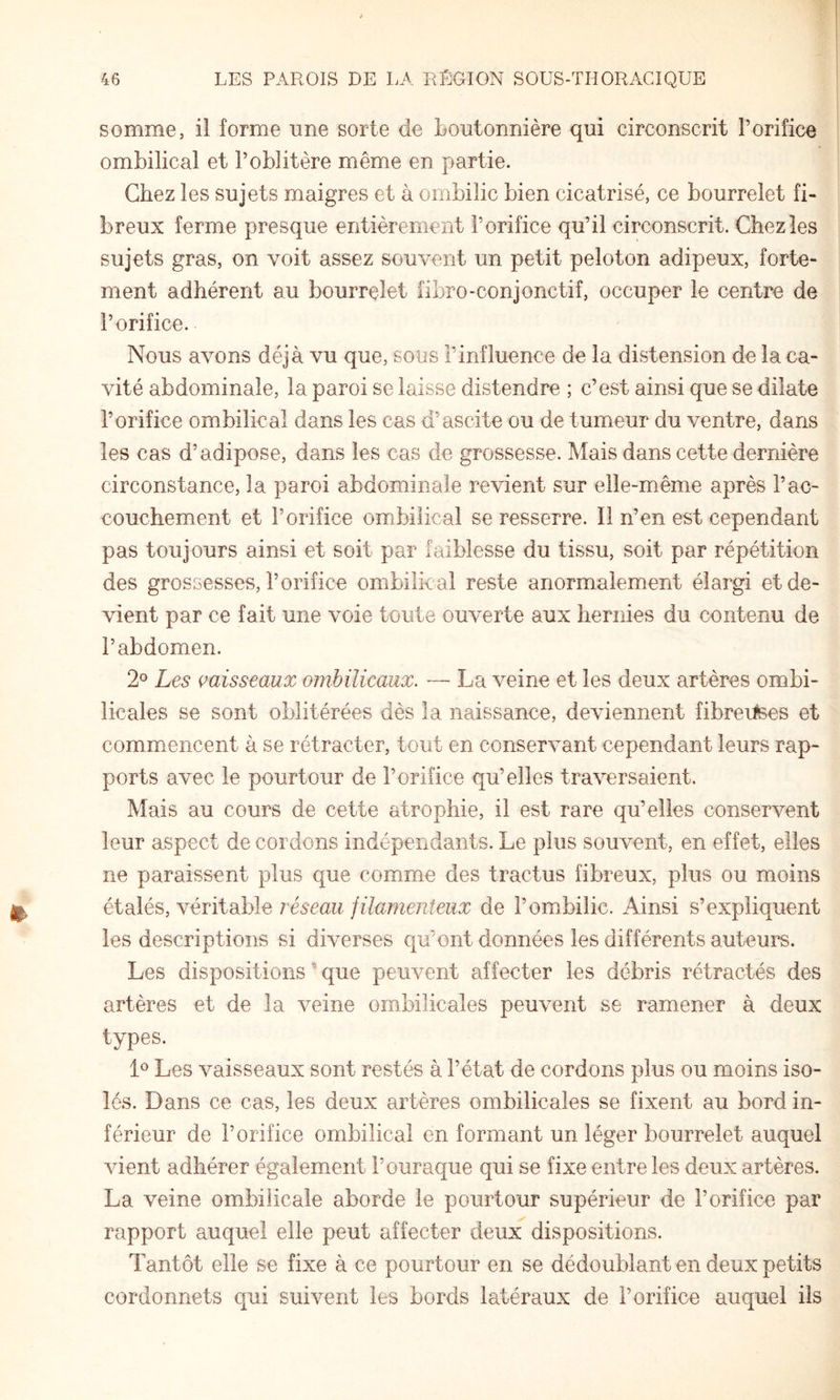 somme, il forme une sorte de boutonnière qui circonscrit l’orifice ombilical et l’oblitère même en partie. Chez les sujets maigres et à ombilic bien cicatrisé, ce bourrelet fi¬ breux ferme presque entièrement l’orifice qu’il circonscrit. Chez les sujets gras, on voit assez souvent un petit peloton adipeux, forte¬ ment adhérent au bourrelet fibro-conjonctif, occuper le centre de l’orifice. Nous avons déjà vu que, sous l’influence de la distension de la ca¬ vité abdominale, la paroi se laisse distendre ; c’est ainsi que se dilate l’orifice ombilical dans les cas d’ascite ou de tumeur du ventre, dans les cas d’adipose, dans les cas de grossesse. Mais dans cette dernière circonstance, la paroi abdominale revient sur elle-même après l’ac¬ couchement et l’orifice ombilical se resserre. Il n’en est cependant pas toujours ainsi et soit par faiblesse du tissu, soit par répétition des grossesses, l’orifice ombilkal reste anormalement élargi et de¬ vient par ce fait une voie toute ouverte aux hernies du contenu de l’abdomen. 2° Les misseaux ombilicaux. — La veine et les deux artères ombi¬ licales se sont oblitérées dès la naissance, deviennent fibrertees et comm.encent à se rétracter, tout en conservant cependant leurs rap¬ ports avec le pourtour de l’orifice qu’elles traversaient. Mais au cours de cette atrophie, il est rare qu’elles conservent leur aspect de cordons indépendants. Le plus souvent, en effet, elles ne paraissent plus que comme des tractus fibreux, plus ou moins éid\é^,'yévïidh\e réseau jilamenteiix de l’ombilic. Ainsi s’expliquent les descriptions si diverses qu’ont données les différents auteurs. Les dispositions ^ que peuvent affecter les débris rétractés des artères et de la veine ombilicales peuvent se ramener à deux types. 1^ Les vaisseaux sont restés à l’état de cordons plus ou moins iso¬ lés. Dans ce cas, les deux artères ombilicales se fixent au bord in¬ férieur de l’orifice ombilical en formant un léger bourrelet auquel vient adhérer également l’ouraque qui se fixe entre les deux artères. La veine ombilicale aborde le pourtour supérieur de l’orifice par rapport auquel elle peut affecter deux dispositions. Tantôt elle se fixe à ce pourtour en se dédoublant en deux petits cordonnets qui suivent les bords latéraux de l’orifice auquel ils