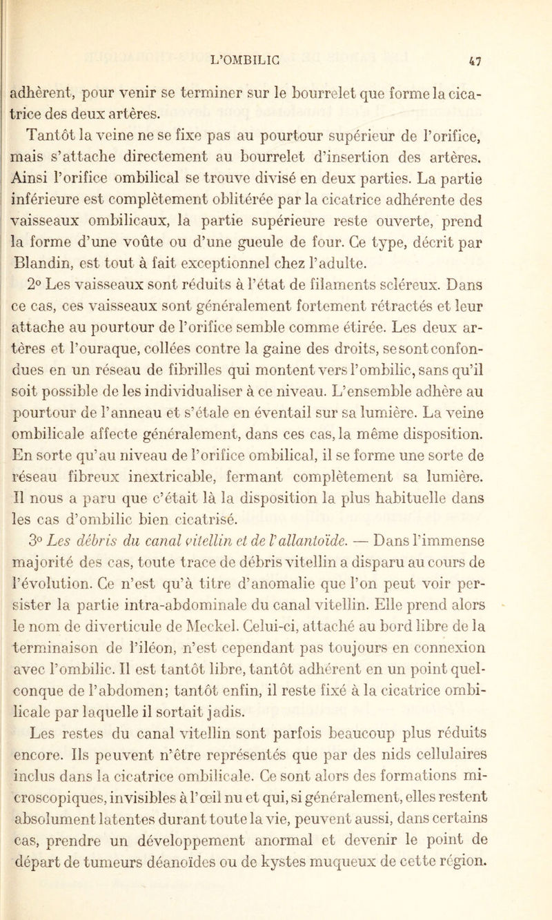 adhèrent, pour venir se terminer sur le bourrelet que forme la cica¬ trice des deux artères. Tantôt la veine ne se fixe pas au pourtour supérieur de l’orifice, mais s’attache directement au bourrelet d’insertion des artères. Ainsi l’orifice ombilical se trouve divisé en deux parties. La partie inférieure est complètement oblitérée par la cicatrice adhérente des vaisseaux ombilicaux, la partie supérieure reste ouverte, prend la forme d’une voûte ou d’une gueule de four. Ce type, décrit par Blandin, est tout à fait exceptionnel chez l’adulte. 2® Les vaisseaux sont réduits à l’état de filaments scléreux. Dans ce cas, ces vaisseaux sont généralement fortement rétractés et leur attache au pourtour de l’orifice semble comme étirée. Les deux ar¬ tères et l’ouraque, collées contre la gaine des droits, se sont confon¬ dues en un réseau de fibrilles qui montent vers l’ombilic, sans qu’il soit possible de les individualiser à ce niveau. L’ensemble adhère au pourtour de l’anneau et s’étale en éventail sur sa lumière. La veine ombilicale affecte généralement, dans ces cas, la même disposition. En sorte qu’au niveau de l’orifice ombilical, il se forme une sorte de réseau fibreux inextricable, fermant complètement sa lumière. Il nous a paru que c’était là la disposition la plus habituelle dans les cas d’ombilic bien cicatrisé. 3° Les débris du canal çitellin et de Vallantoïde. — Dans l’immense majorité des cas, toute trace de débris vitellin a disparu au cours de l’évolution. Ce n’est qu’à titre d’anomalie que l’on peut voir per¬ sister la partie intra-abdominale du canal vitellin. Elle prend alors le nom de diverticule de Meckel. Celui-ci, attaché au bord libre de la terminaison de l’iléon, n’est cependant pas toujours en connexion avec l’ombilic. Il est tantôt libre, tantôt adhérent en un point quel¬ conque de l’abdomen; tantôt enfin, il reste fixé à la cicatrice ombi¬ licale par laquelle il sortait jadis. Les restes du canal vitellin sont parfois beaucoup plus réduits encore. Ils peuvent n’être représentés que par des nids cellulaires inclus dans la cicatrice omibilicale. Ce sont alors des formations mi¬ croscopiques, invisibles à l’œil nu et qui, si généralement, elles restent absolument latentes durant toute la vie, peuvent aussi, dans certains cas, prendre un développement anormal et devenir le point de départ de tumeurs déanoïdes ou de kystes muqueux de cette région.