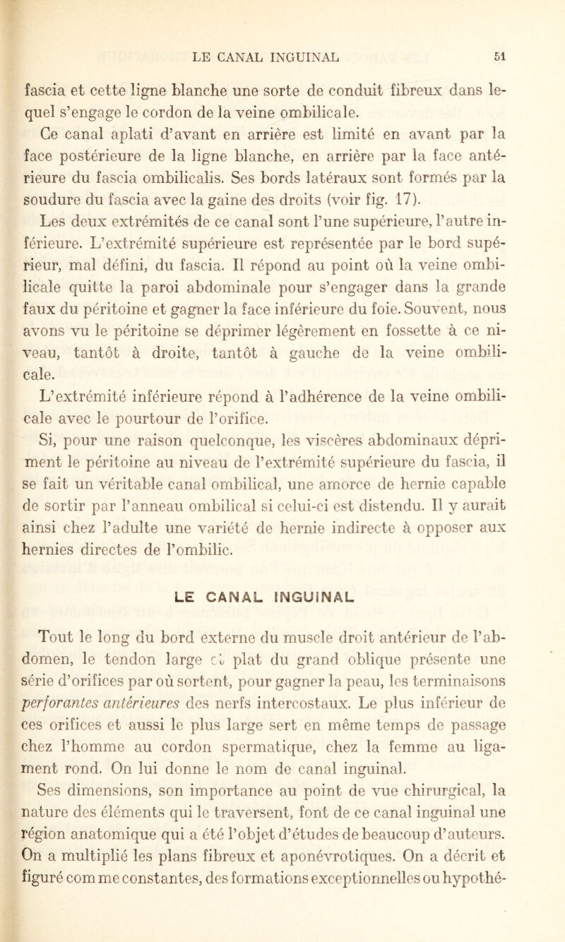 fascia et cette ligne blanche une sorte de conduit fibreux dans le¬ quel s’engage le cordon de la veine ombilicale. Ce canal aplati d’avant en arrière est limité en avant par la face postérieure de la ligne blanche, en arrière par la face anté¬ rieure du fascia ombilicalis. Ses bords latéraux sont formés par la soudure du fascia avec la gaine des droits (voir fig. 17). Les deux extrémités de ce canal sont l’une supérieure, l’autre in¬ férieure. L’extrémité supérieure est représentée par le bord supé¬ rieur, mal défini, du fascia. Il répond au point où la veine ombi¬ licale quitte la paroi abdominale pour s’engager dans la grande faux du péritoine et gagner la face inférieure du foie. Souvent, nous avons vu le péritoine se déprimer légèrement en fossette à ce ni¬ veau, tantôt à droite, tantôt à gauche de la veine ombili¬ cale. L’extrémité inférieure répond à l’adhérence de la veine ombili¬ cale avec le pourtour de l’orifice. Si, pour une raison quelconque, les viscères abdominaux dépri¬ ment le péritoine au niveau de l’extrémité supérieure du fascia, il se fait un véritable canal ombilical, une amorce de hernie capable de sortir par l’anneau ombilical si celui-ci est distendu. Il y aurait ainsi chez l’adulte une variété de hernie indirecte à opposer aux hernies directes de l’ombilic. LE CANAL INGUINAL Tout le long du bord externe du muscle droit antérieur de l’ab¬ domen, le tendon large cL plat du grand oblique présente une série d’orifices par où sortent, pour gagner la peau, les terminaisons perforantes antérieures des nerfs intercostaux. Le plus inférieur de ces orifices et aussi le plus large sert en même temps de passage chez l’homme au cordon spermatique, chez la femme au liga¬ ment rond. On lui donne le nom de canal inguinal. Ses dimensions, son importance au point de vue chirurgical, la nature des éléments qui le traversent, font de ce canal inguinal une région anatomique qui a été l’objet d’études de beaucoup d’auteurs. On a multiplié les plans fibreux et aponévrotiques. On a décrit et figuré com me constantes, des formations exceptionnelles ou hypothé-