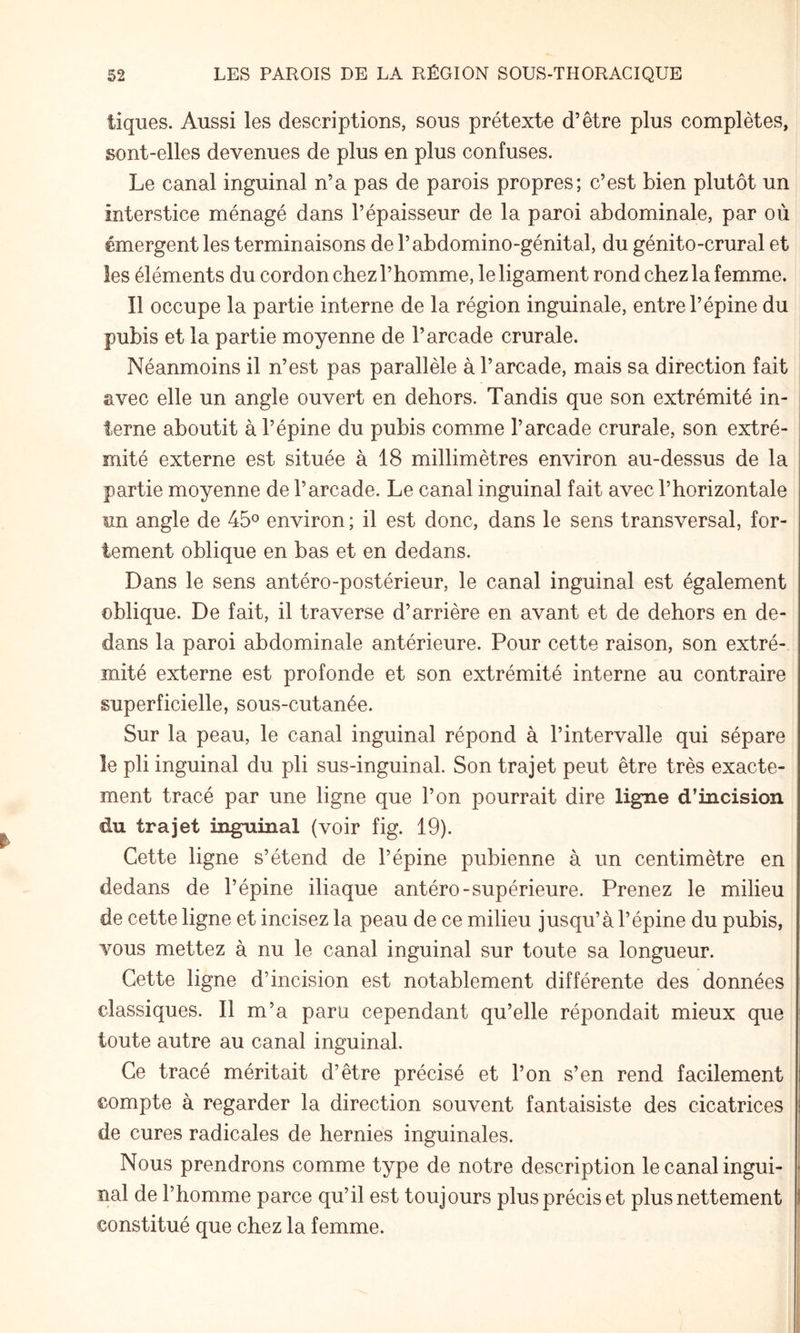 tiques. Aussi les descriptions, sous prétexte d’être plus complètes, sont-elles devenues de plus en plus confuses. Le canal inguinal n’a pas de parois propres; c’est bien plutôt un interstice ménagé dans l’épaisseur de la paroi abdominale, par où émergent les terminaisons de l’abdomino-génital, du génito-crural et les éléments du cordon chez l’homme, le ligament rond chez la femme. Il occupe la partie interne de la région inguinale, entre l’épine du pubis et la partie moyenne de l’arcade crurale. Néanmoins il n’est pas parallèle à l’arcade, mais sa direction fait avec elle un angle ouvert en dehors. Tandis que son extrémité in¬ terne aboutit à l’épine du pubis comme l’arcade crurale, son extré¬ mité externe est située à 18 millimètres environ au-dessus de la partie moyenne de l’arcade. Le canal inguinal fait avec l’horizontale im angle de 45® environ ; il est donc, dans le sens transversal, for¬ tement oblique en bas et en dedans. Dans le sens antéro-postérieur, le canal inguinal est également oblique. De fait, il traverse d’arrière en avant et de dehors en de¬ dans la paroi abdominale antérieure. Pour cette raison, son extré¬ mité externe est profonde et son extrémité interne au contraire superficielle, sous-cutanée. Sur la peau, le canal inguinal répond à l’intervalle qui sépare le pli inguinal du pli sus-inguinal. Son trajet peut être très exacte¬ ment tracé par une ligne que l’on pourrait dire ligne d’incision du trajet inguinal (voir fig. 19). Cette ligne s’étend de l’épine pubienne à un centimètre en dedans de l’épine iliaque antéro-supérieure. Prenez le milieu de cette ligne et incisez la peau de ce milieu jusqu’à l’épine du pubis, vous mettez à nu le canal inguinal sur toute sa longueur. Cette ligne d’incision est notablement différente des données classiques. Il m’a paru cependant qu’elle répondait mieux que toute autre au canal inguinal. Ce tracé méritait d’être précisé et l’on s’en rend facilement compte à regarder la direction souvent fantaisiste des cicatrices de cures radicales de hernies inguinales. Nous prendrons comme type de notre description le canal ingui¬ nal de l’homme parce qu’il est toujours plus précis et plus nettement constitué que chez la femme.