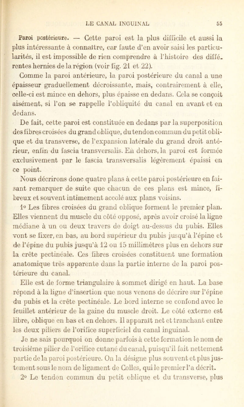 Paroi postérieure. — Cette paroi est la plus difficile et aussi la plus intéressante à connaître, car faute d’en avoir saisi les particu¬ larités, il est impossible de rien comprendre à l’histoire des diffé¬ rentes hernies de la région (voir fig. 21 et 22). Comme la paroi antérieure, la paroi postérieure du canal a une épaisseur graduellement décroissante, mais, contrairement à elle, celle-ci est mince en dehors, plus épaisse en dedans. Cela se conçoit aisément, si l’on se rappelle l’obliquité du canal en avant et en dedans. De fait, cette paroi est constituée en dedans par la superposition des fibres croisées du grand oblique, du tendon commun du petit obli¬ que et du transverse, de l’expansion latérale du grand droit anté¬ rieur, enfin du fascia transversalis. En dehors, la paroi est formée exclusivement par le fascia transversalis légèrement épaissi en ce point. Nous décrirons donc quatre plans à cette paroi postérieure en fai¬ sant remarquer de suite que chacun de ces plans est mince, fi¬ breux et souvent intimement accolé aux plans voisins. Les fibres croisées du grand oblique forment le premier plan. Elles viennent du muscle du côté opposé, après avoir croisé la ligne médiane à un ou deux travers de doigt au-dessus du pubis. Elles vont se fixer, en bas, au bord supérieur du pubis jusqu’à l’épine et de l’épine du pubis jusqu’à 12 ou 15 millimètres plus en dehors sur la crête pectinéale. Ces fibres croisées constituent une formation anatomique très apparente dans la partie interne de la paroi pos¬ térieure du canal. Elle est de forme triangulaire à sommet dirigé en haut. La base répond à la ligne d’insertion que nous venons de décrire sur l’épine du pubis et la crête pectinéale. Le bord interne se confond avec le feuillet antérieur de la gaine du muscle droit. Le côté externe est libre, oblique en bas et en dehors. Il apparaît net et tranchant entre les deux piliers de l’orifice superficiel du canal inguinal. Je ne sais pourquoi on donne parfois à cette formation le nom de troisième pilier de l’orifice cutané du canal, puisqu’il fait nettement partie de la paroi postérieure. On la désigne plus souvent et plus jus¬ tement sous le nom de ligament de Colles, qui le premier l’a décrit. 2® Le tendon commun du petit oblique et du transverse, plus