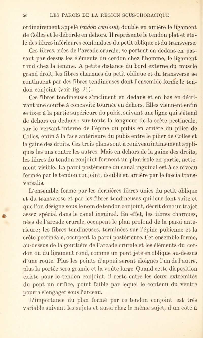 N 56 LES PAROIS DE LA RÉGION SOUS-THORACIQUE ordinairement appelé tendon conjoint, double en arrière le ligament de Colles et le déborde en dehors. Il représente le tendon plat et éta¬ lé des fibres inférieures confondues du petit oblique et du transverse. Ces fibres, nées de l’arcade crurale, se portent en dedans en pas¬ sant par dessus les éléments du cordon chez l’homme, le ligament rond chez la femme. A petite distance du bord externe du muscle grand droit, les fibres charnues du petit oblique et du transverse se continuent par des fibres tendineuses dont l’ensemble forme le ten¬ don conjoint (voir fig. 21). Ces fibres tendineuses s’inclinent en dedans et en bas en décri¬ vant une courbe à concavité tournée en dehors. Elles viennent enfin se fixer à la partie supérieure du pubis, suivant une ligne qui s’étend de dehors en dedans : sur toute la longueur de la crête pectinéale, sur le versant interne de l’épine du pubis en arrière du pilier de Colles, enfin à la face antérieure du pubis entre le pilier de Colles et la gaine des droits. Ces trois plans sont à ce niveau intimement appli¬ qués les uns contre les autres. Mais en dehors de la gaine des droits, les fibres du tendon conjoint forment un plan isolé en partie, nette¬ ment visible. La paroi postérieure du canal inguinal est à ce niveau formée par le tendon conjoint, doublé en arrière par le fascia trans- versalis. L’ensemble, formé par les dernières fibres unies du petit oblique et du transverse et par les fibres tendineuses qui leur font suite et que l’on désigne sous le nom de tendon conjoint, décrit donc un trajet assez spécial dans le canal inguinal. En effet, les fibres charnues, nées de l’arcade crurale, occupent le plan profond de la paroi anté¬ rieure; les fibres tendineuses, terminées sur l’épine pubienne et la crête pectinéale, occupent la paroi postérieure. Cet ensemble forme, au-dessus de la gouttière de l’arcade crurale et les éléments du cor¬ don ou du ligament rond, comme un pont jeté en oblique au-dessus d’une route. Plus les points d’appui seront éloignés l’un de l’autre, plus la portée sera grande et la voûte large. Quand cette disposition existe pour le tendon conjoint, il reste entre les deux extrémités du pont un orifice, point faible par lequel le contenu du ventre pourra s’engager sous l’arceau. L’importance du plan formé par ce tendon conjoint est très variable suivant les sujets et aussi chez le même sujet, d’un côté à