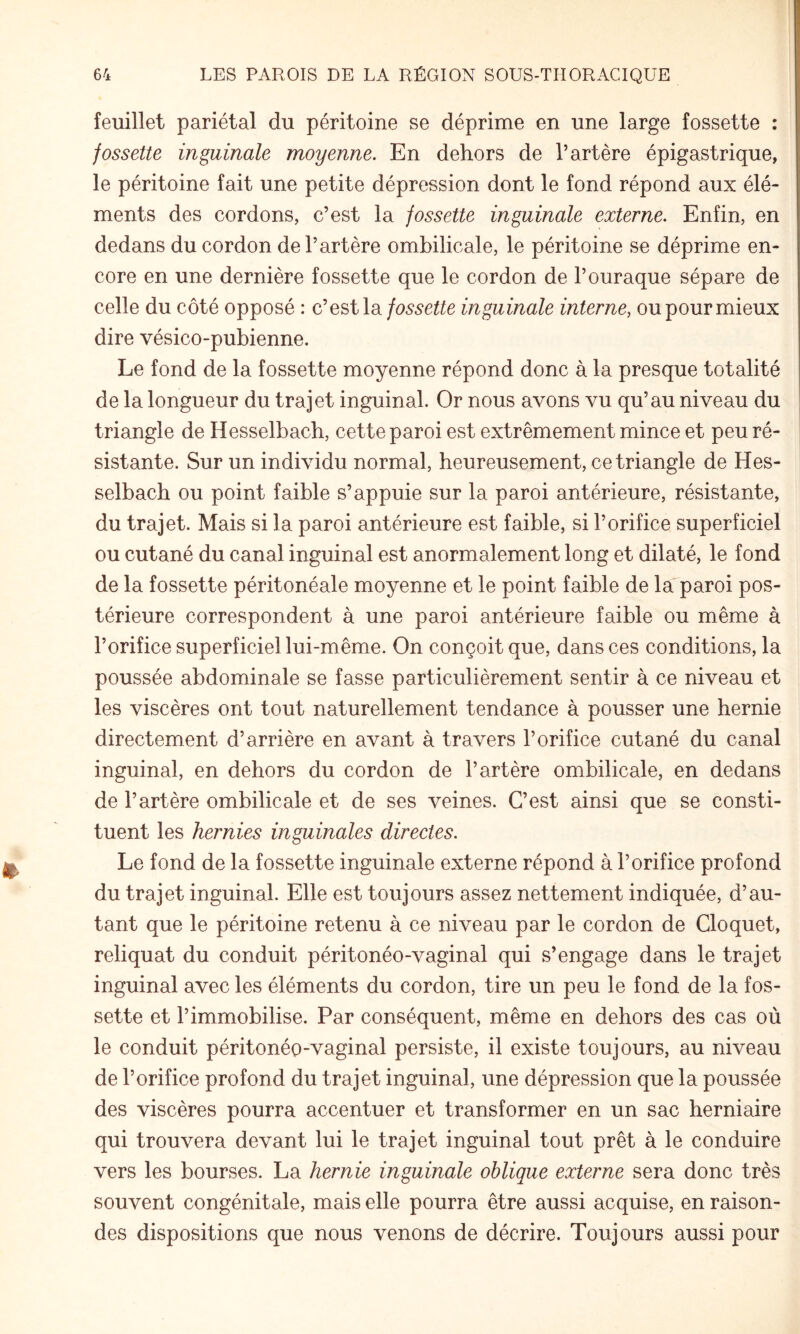 feuillet pariétal du péritoine se déprime en une large fossette : fossette inguinale moyenne. En dehors de l’artère épigastrique, le péritoine fait une petite dépression dont le fond répond aux élé¬ ments des cordons, c’est la fossette inguinale externe. Enfin, en dedans du cordon de l’artère ombilicale, le péritoine se déprime en¬ core en une dernière fossette que le cordon de l’ouraque sépare de celle du côté opposé : cifossette inguinale interne, oupourmieux dire vésico-pubienne. Le fond de la fossette moyenne répond donc à la presque totalité de la longueur du trajet inguinal. Or nous avons vu qu’au niveau du triangle de Hesselbach, cette paroi est extrêmement mince et peu ré- I sistante. Sur un individu normal, heureusement, ce triangle de Hes¬ selbach ou point faible s’appuie sur la paroi antérieure, résistante, du trajet. Mais si la paroi antérieure est faible, si l’orifice superficiel ou cutané du canal inguinal est anormalement long et dilaté, le fond de la fossette péritonéale moyenne et le point faible de la paroi pos¬ térieure correspondent à une paroi antérieure faible ou même à l’orifice superficiel lui-même. On conçoit que, dans ces conditions, la poussée abdominale se fasse particulièrement sentir à ce niveau et les viscères ont tout naturellement tendance à pousser une hernie directement d’arrière en avant à travers l’orifice cutané du canal inguinal, en dehors du cordon de l’artère ombilicale, en dedans de l’artère ombilicale et de ses veines. C’est ainsi que se consti¬ tuent les hernies inguinales direetes. Le fond de la fossette inguinale externe répond à l’orifice profond du trajet inguinal. Elle est toujours assez nettement indiquée, d’au¬ tant que le péritoine retenu à ce niveau par le cordon de Cloquet, reliquat du conduit péritonéo-vaginal qui s’engage dans le trajet inguinal avec les éléments du cordon, tire un peu le fond de la fos¬ sette et l’immobilise. Par conséquent, même en dehors des cas où le conduit péritonéo-vaginal persiste, il existe toujours, au niveau de l’orifice profond du trajet inguinal, une dépression que la poussée des viscères pourra accentuer et transformer en un sac herniaire qui trouvera devant lui le trajet inguinal tout prêt à le conduire vers les bourses. La hernie inguinale oblique externe sera donc très souvent congénitale, mais elle pourra être aussi acquise, en raison- des dispositions que nous venons de décrire. Toujours aussi pour