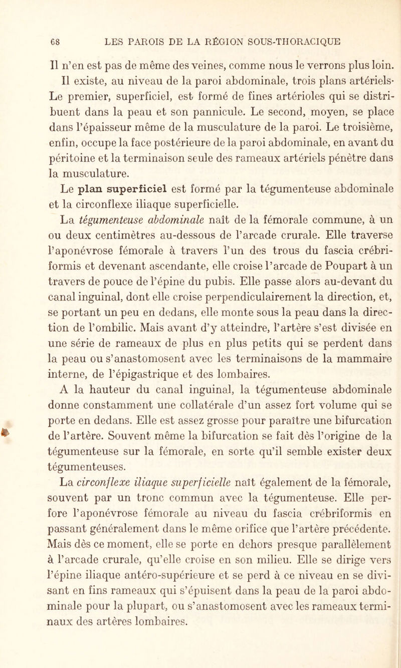 Il n’en est pas de même des veines, comme nous le verrons plus loin. Il existe, au niveau de la paroi abdominale, trois plans artériels- Le premier, superficiel, est formé de fines artérioles qui se distri¬ buent dans la peau et son pannicule. Le second, moyen, se place dans l’épaisseur même de la musculature de la paroi. Le troisième, enfin, occupe la face postérieure de la paroi abdominale, en avant du péritoine et la terminaison seule des rameaux artériels pénètre dans la musculature. Le plain superficiel est formé par la tégumenteuse abdominale et la circonflexe iliaque superficielle. La tégumenteuse abdominale naît de la fémorale commune, à un ou deux centimètres au-dessous de l’arcade crurale. Elle traverse l’aponévrose fémorale à travers l’un des trous du fascia crébri- formis et devenant ascendante, elle croise l’arcade de Poupart à un travers de pouce de l’épine du pubis. Elle passe alors au-devant du canal inguinal, dont elle croise perpendiculairement la direction, et, se portant un peu en dedans, elle monte sous la peau dans la direc¬ tion de l’ombilic. Mais avant d’y atteindre, l’artère s’est divisée en une série de rameaux de plus en plus petits qui se perdent dans la peau ou s’anastomosent avec les terminaisons de la mammaire interne, de l’épigastrique et des lombaires. A la hauteur du canal inguinal, la tégumenteuse abdominale donne constamment une collatérale d’un assez fort volume qui se porte en dedans. Elle est assez grosse pour paraître une bifurcation de l’artère. Souvent même la bifurcation se fait dès l’origine de la tégumenteuse sur la fémorale, en sorte qu’il semble exister deux tégumenteuses. La circonflexe iliaque superficielle naît également de la fémorale, souvent par un tronc commun avec la tégumenteuse. Elle per¬ fore l’aponévrose fémorale au niveau du fascia crébriformis en passant généralement dans le même orifice que l’artère précédente. Mais dès ce moment, elle se porte en dehors presque parallèlement à l’arcade crurale, qu’elle croise en son milieu. Elle se dirige vers l’épine iliaque antéro-supérieure et se perd à ce niveau en se divi¬ sant en fins rameaux qui s’épuisent dans la peau de la paroi abdo¬ minale pour la plupart, ou s’anastomosent avec les rameaux termi¬ naux des artères lombaires.