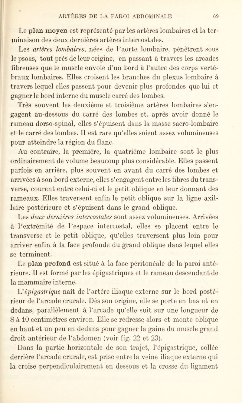 Le plan moyen est représenté par les artères lombaires et la ter¬ minaison des deux dernières artères intercostales. Les artères lombaires, nées de l’aorte lombaire, pénètrent sous le psoas, tout près de leur origine, en passant à travers les arcades fibreuses que le muscle envoie d’un bord à l’autre des corps verté¬ braux lombaires. Elles croisent les branches du plexus lombaire à travers lequel elles passent pour devenir plus profondes que lui et gagner le bord interne du muscle carré des lombes. Très souvent les deuxième et troisième artères lombaires s’en¬ gagent au-dessous du carré des lombes et, après avoir donné le rameau dorso-spinal, elles s’épuisent dans la masse sacro-lombaire et le carré des lombes. Il est rare qu’elles soient assez volumineuses pour atteindre la région du flanc. Au contraire, la première, la quatrième lombaire sont le plus ordinairement de volume beaucoup plus considérable. Elles passent parfois en arrière, plus souvent en avant du carré des lombes et arrivées à son bord externe, elles s’engagent entre les fibres du trans¬ verse, courent entre celui-ci et le petit oblique en leur donnant des rameaux. Elles traversent enfin le petit oblique sur la ligne axil¬ laire postérieure et s’épuisent dans le grand oblique. Les deux dernières intercostales sont assez volumineuses. Arrivées à l’extrémité de l’espace intercostal, elles se placent entre le transverse et le petit oblique, qu’elles traversent plus loin pour arriver enfin à la face profonde du grand oblique dans lequel elles se terminent. Le plan profond est situé à la face péritonéale de la paroi anté¬ rieure. Il est formé par les épigastriques et le rameau descendant de la mammaire interne. U épigastrique naît de l’artère iliaque externe sur le bord posté¬ rieur de l’arcade crurale. Dès son origine, elle se porte en bas et en dedans, parallèlement à l’arcade qu’elle suit sur une longueur de 8 à 10 centimètres environ. Elle se redresse alors et monte oblique en haut et un peu en dedans pour gagner la gaine du muscle grand droit antérieur de l’abdomen (voir fig. 22 et 23). Dans la partie horizontale de son trajet, l’épigastrique, collée derrière l’arcade crurale, est prise entre la veine iliaque externe qui la croise perpendiculairement en dessous et la crosse du ligament