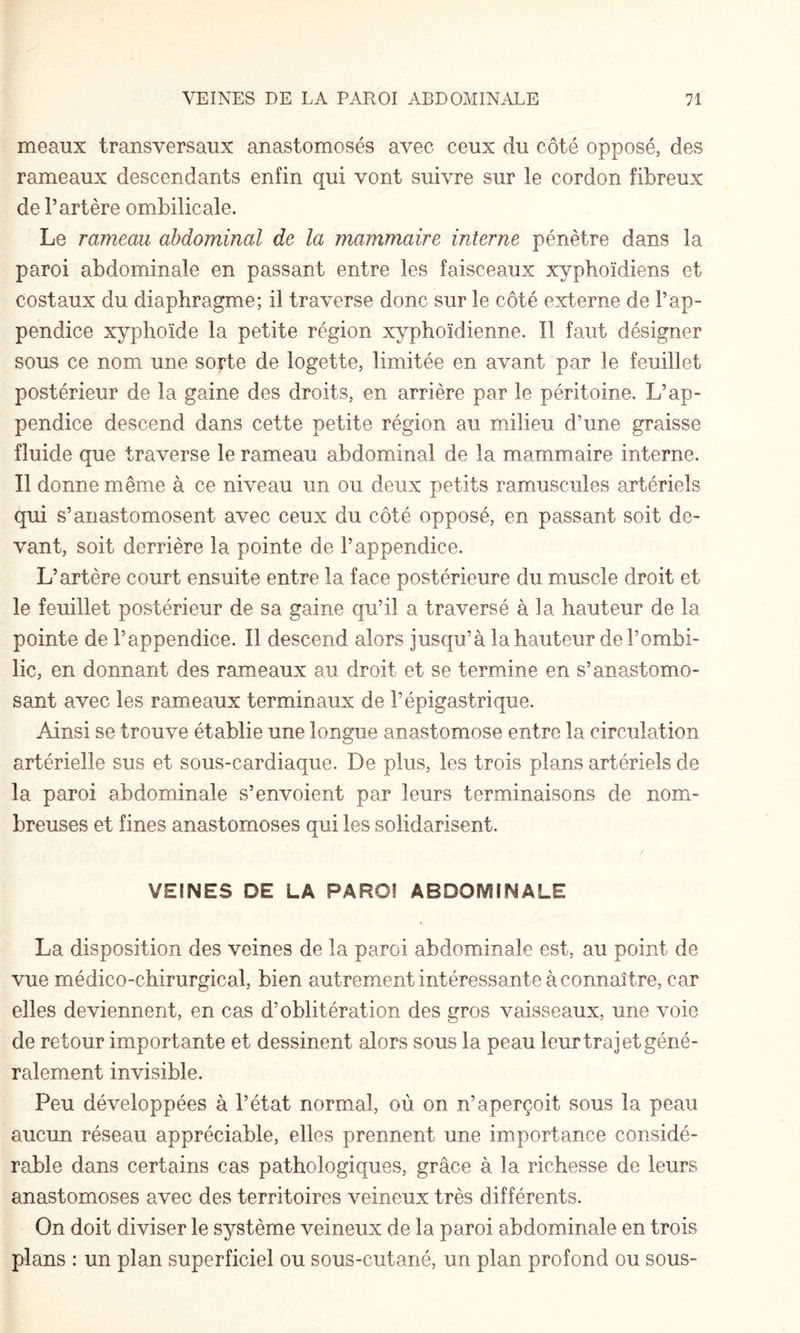 meaux transversaux anastomosés avec ceux du côté opposé, des rameaux descendants enfin qui vont suivre sur le cordon fibreux de l’artère ombilicale. Le rameau abdominal de la mammaire interne pénètre dans la paroi abdominale en passant entre les faisceaux xyphoïdiens et costaux du diaphragme; il traverse donc sur le côté externe de l’ap¬ pendice xyphoïde la petite région xyphoïdienne. Il faut désigner sous ce nom une sorte de logette, limitée en avant par le feuillet postérieur de la gaine des droits, en arrière par le péritoine. L’ap¬ pendice descend dans cette petite région au milieu d’une graisse fluide que traverse le rameau abdominal de la mammaire interne. Il donne même à ce niveau un ou deux petits ramuscules artériels qui s’anastomosent avec ceux du côté opposé, en passant soit de¬ vant, soit derrière la pointe de l’appendice. L’artère court ensuite entre la face postérieure du muscle droit et le feuillet postérieur de sa gaine qu’il a traversé à la hauteur de la pointe de l’appendice. Il descend alors jusqu’à la hauteur de l’ombi¬ lic, en donnant des rameaux au droit et se termine en s’anastomo¬ sant avec les rameaux terminaux de l’épigastrique. Ainsi se trouve établie une longue anastomose entre la circulation artérielle sus et sous-cardiaque. De plus, les trois plans artériels de la paroi abdominale s’envoient par leurs terminaisons de nom¬ breuses et fines anastomoses qui les solidarisent. VEINES DE LA PAROI ABDOMINALE La disposition des veines de la paroi abdominale est, au point de vue médico-chirurgical, bien autrement intéressante à connaître, car elles deviennent, en cas d’oblitération des gros vaisseaux, une voie de retour importante et dessinent alors sous la peau leur trajet géné¬ ralement invisible. Peu développées à l’état normal, où on n’aperçoit sous la peau aucun réseau appréciable, elles prennent une importance considé¬ rable dans certains cas pathologiques, grâce à la richesse de leurs anastomoses avec des territoires veineux très différents. On doit diviser le système veineux de la paroi abdominale en trois plans : un plan superficiel ou sous-cutané, un plan profond ou sous-