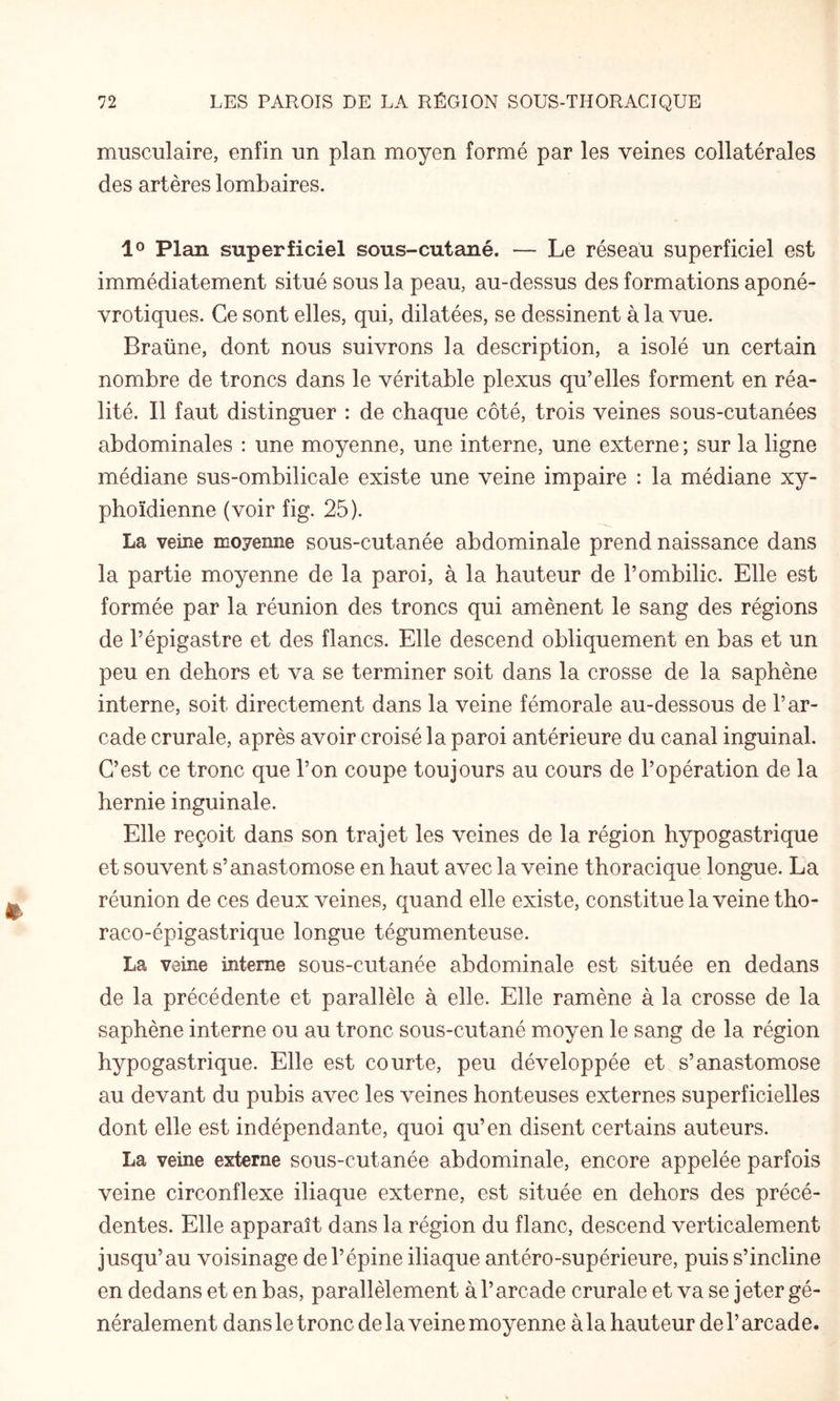 musculaire, enfin un plan moyen formé par les veines collatérales des artères lombaires. Plan superficiel sous-cutané. — Le réseau superficiel est immédiatement situé sous la peau, au-dessus des formations aponé- vrotiques. Ce sont elles, qui, dilatées, se dessinent à la vue. Braüne, dont nous suivrons la description, a isolé un certain nombre de troncs dans le véritable plexus qu’elles forment en réa¬ lité. Il faut distinguer : de chaque côté, trois veines sous-cutanées abdominales : une moyenne, une interne, une externe ; sur la ligne médiane sus-ombilicale existe une veine impaire : la médiane xy¬ phoïdienne (voir fig. 25). La veine moyenne sous-cutanée abdominale prend naissance dans la partie moyenne de la paroi, à la hauteur de l’ombilic. Elle est formée par la réunion des troncs qui amènent le sang des régions de l’épigastre et des flancs. Elle descend obliquement en bas et un peu en dehors et va se terminer soit dans la crosse de la saphène interne, soit directement dans la veine fémorale au-dessous de l’ar¬ cade crurale, après avoir croisé la paroi antérieure du canal inguinal. C’est ce tronc que l’on coupe toujours au cours de l’opération de la hernie inguinale. Elle reçoit dans son trajet les veines de la région hypogastrique et souvent s’anastomose en haut avec la veine thoracique longue. La réunion de ces deux veines, quand elle existe, constitue la veine tho- raco-épigastrique longue tégumenteuse. La veine interne sous-cutanée abdominale est située en dedans de la précédente et parallèle à elle. Elle ramène à la crosse de la saphène interne ou au tronc sous-cutané moyen le sang de la région hypogastrique. Elle est courte, peu développée et s’anastomose au devant du pubis avec les veines honteuses externes superficielles dont elle est indépendante, quoi qu’en disent certains auteurs. La veine externe sous-cutanée abdominale, encore appelée parfois veine circonflexe iliaque externe, est située en dehors des précé¬ dentes. Elle apparaît dans la région du flanc, descend verticalement jusqu’au voisinage de l’épine iliaque antéro-supérieure, puis s’incline en dedans et en bas, parallèlement à l’arcade crurale et va se jeter gé¬ néralement dans le tronc de la veine moyenne à la hauteur de l’arcade.