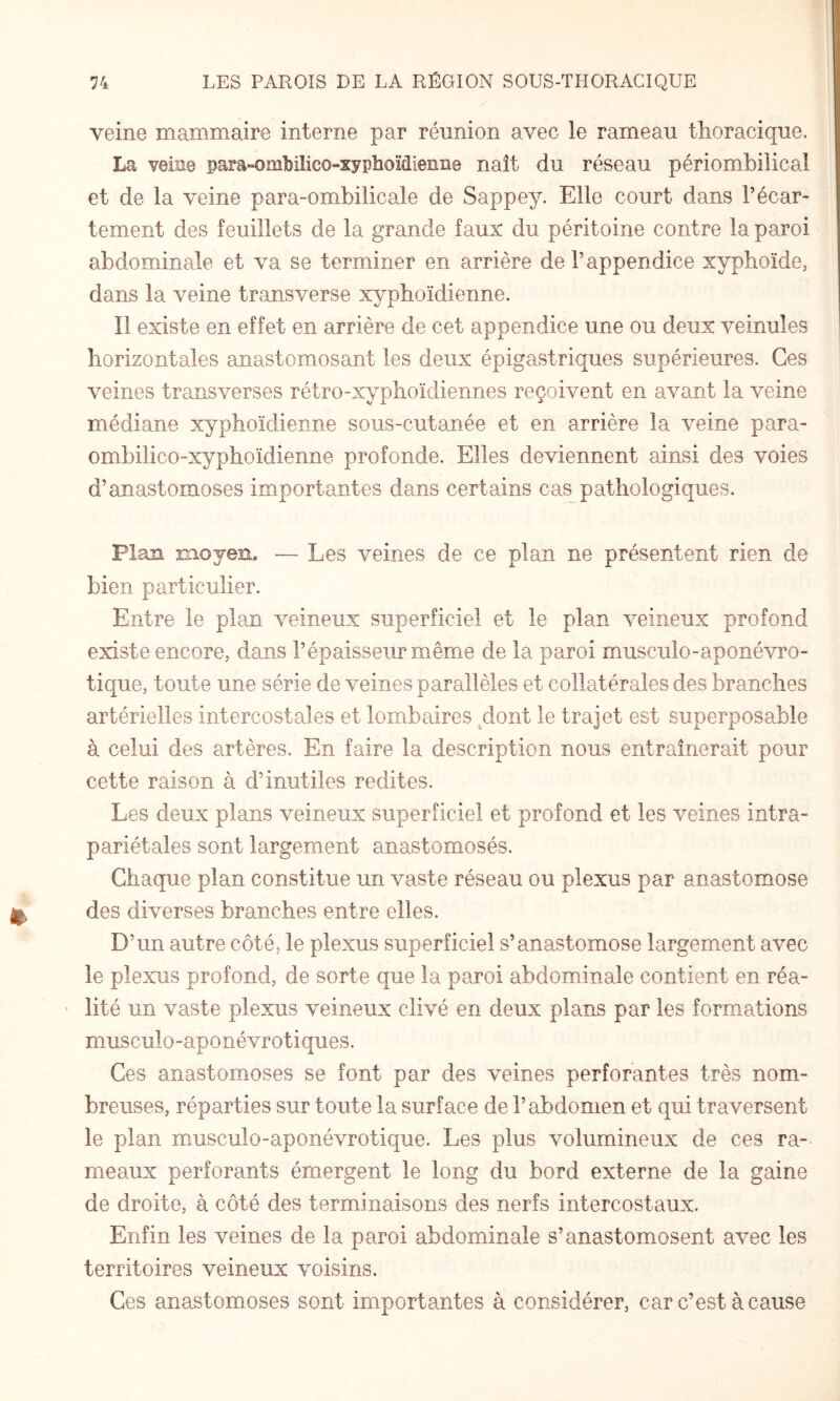 veine mammaire interne par réunion avec le rameau thoracique. La veiae para-ombilico-xyphoïdienae naît du réseau périombilical et de la veine para-ombilicale de Sappey. Elle court dans l’écar¬ tement des feuillets de la grande faux du péritoine contre la paroi abdominale et va se terminer en arrière de l’appendice xyphoïde, dans la veine transverse xyphoïdienne. Il existe en effet en arrière de cet appendice une ou deux veinules horizontales anastomosant les deux épigastriques supérieures. Ces veines trausverses rétro-xyphoïdiennes reçoivent en avant la veine médiane xyphoïdienne sous-cutanée et en arrière la veine para- omhilico-xyphoïdienne profonde. Elles deviennent ainsi des voies d’anastomoses importantes dans certains cas pathologiques. Plan moyen. — Les veines de ce plan ne présentent rien de bien particulier. Entre le plan veineux superficiel et le plan veineux profond existe encore, dans l’épaisseur même de la paroi musculo-aponévro- tique, toute une série de veines parallèles et collatérales des branches artérielles intercostales et lombaires .dont le trajet est superposable à celui des artères. En faire la description nous entraînerait pour cette raison à d’inutiles redites. Les deux plans veineux superficiel et profond et les veines intra- pariétales sont largement anastomosés. Chaque plan constitue un vaste réseau ou plexus par anastomose des diverses branches entre elles. D’un autre côté, le plexus superficiel s’anastomose largement avec le plexus profond, de sorte que la paroi abdominale contient en réa- • lité un vaste plexus veineux clivé en deux plans par les formations musculo-aponévrotiques. Ces anastomoses se font par des veines perforantes très nom¬ breuses, réparties sur toute la surface de l’abdomen et qui traversent le plan musculo-aponévrotique. Les plus volumineux de ces ra¬ meaux perforants émergent le long du bord externe de la gaine de droite, à côté des terminaisons des nerfs intercostaux. Enfin les veines de la paroi abdominale s’anastomosent avec les territoires veineux voisins. Ces anastomoses sont importantes à considérer, car c’est à cause