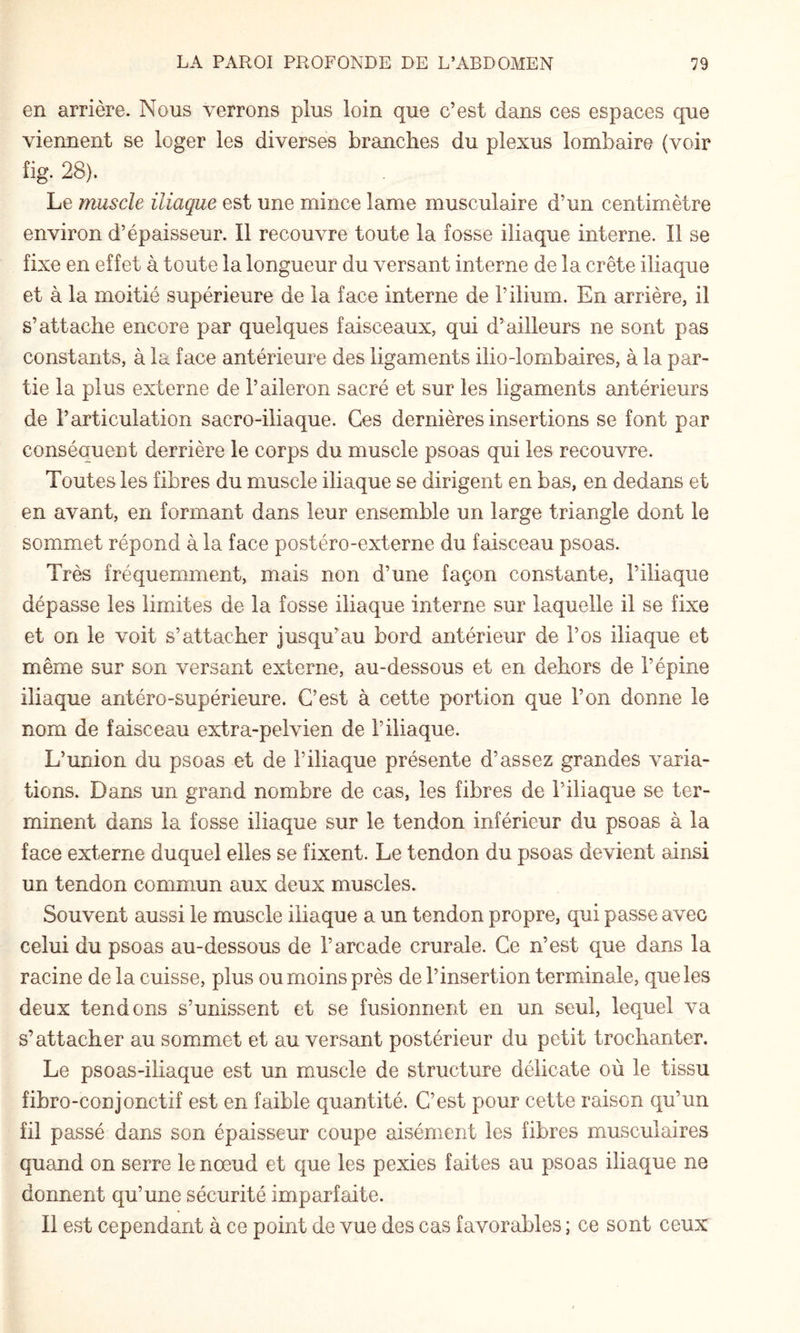 en arrière. Nous verrons plus loin que c’est dans ces espaces que viennent se loger les diverses branches du plexus lombaire (voir fig. 28). Le muscle iliaque est une mince lame musculaire d’un centimètre environ d’épaisseur. Il recouvre toute la fosse iliaque interne. Il se fixe en effet à toute la longueur du versant interne de la crête iliaque et à la moitié supérieure de la face interne de l’ilium. En arrière, il s’attache encore par quelques faisceaux, qui d’ailleurs ne sont pas constants, à la face antérieure des ligaments ilio-lombaires, à la par¬ tie la plus externe de l’aileron sacré et sur les ligaments antérieurs de l’articulation sacro-iliaque. Ces dernières insertions se font par conséquent derrière le corps du muscle psoas qui les recouvre. Toutes les fibres du muscle iliaque se dirigent en bas, en dedans et en avant, en formant dans leur ensemble un large triangle dont le sommet répond à la face postéro-externe du faisceau psoas. Très fréquemment, mais non d’une façon constante, l’iliaque dépasse les limites de la fosse iliaque interne sur laquelle il se fixe et on le voit s’attacher jusqu’au bord antérieur de l’os iliaque et même sur son versant externe, au-dessous et en dehors de l’épine iliaque antéro-supérieure. C’est à cette portion que l’on donne le nom de faisceau extra-pelvien de l’iliaque. L’union du psoas et de l’iliaque présente d’assez grandes varia¬ tions. Dans un grand nombre de cas, les fibres de l’iliaque se ter¬ minent dans la fosse iliaque sur le tendon inférieur du psoas à la face externe duquel elles se fixent. Le tendon du psoas devient ainsi un tendon commun aux deux muscles. Souvent aussi le muscle iliaque a un tendon propre, qui passe avec celui du psoas au-dessous de l’arcade crurale. Ce n’est que dans la racine de la cuisse, plus ou moins près de l’insertion terminale, que les deux tendons s’unissent et se fusionnent en un seul, lequel va s’attacher au sommet et au versant postérieur du petit trochanter. Le psoas-iliaque est un muscle de structure délicate où le tissu fibro-conjonctif est en faible quantité. C’est pour cette raison qu’un fil passé dans son épaisseur coupe aisément les fibres musculaires quand on serre le nœud et que les pexies faites au psoas iliaque ne donnent qu’une sécurité imparfaite. Il est cependant à ce point de vue des cas favorables ; ce sont ceux