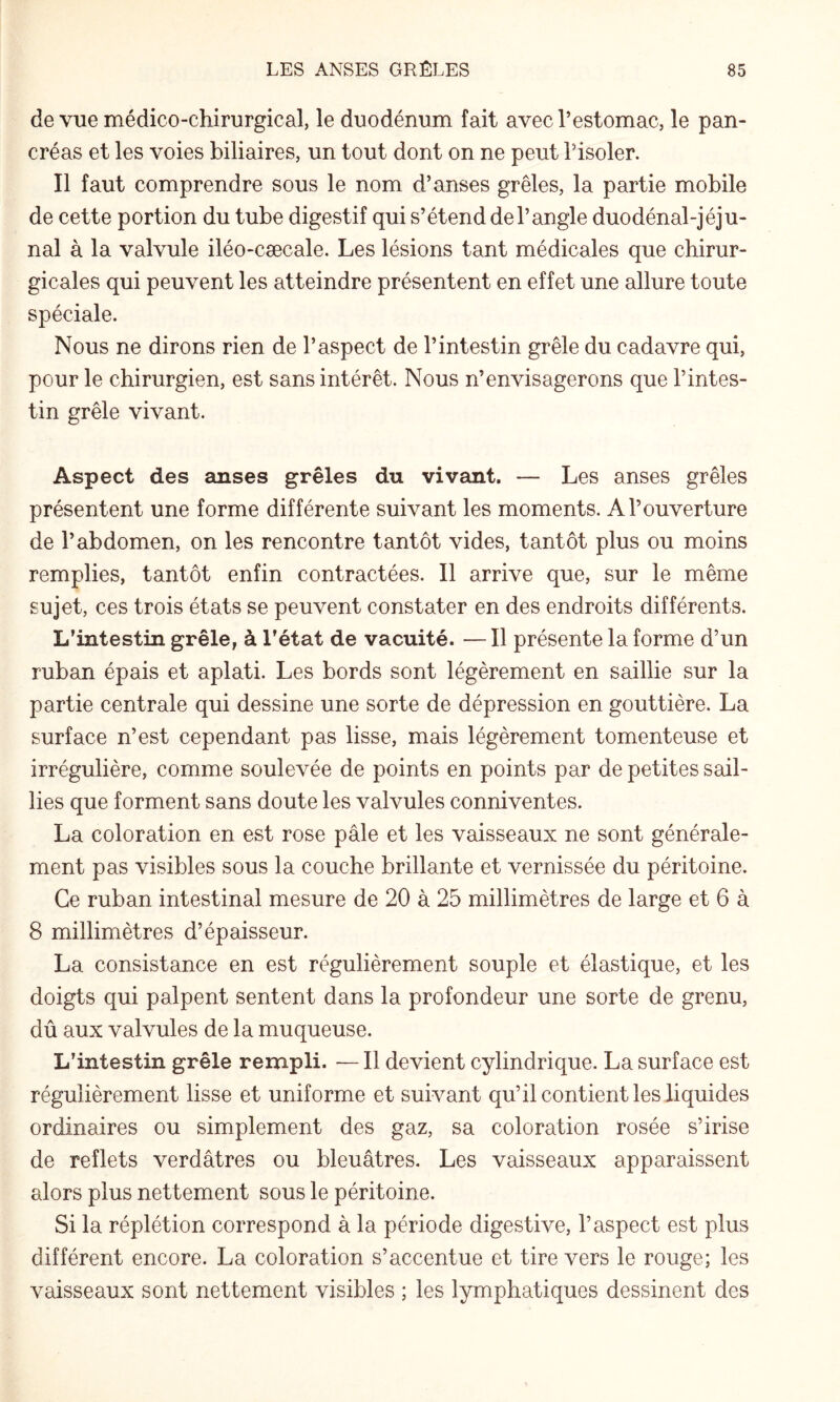 de vue médico-chirurgical, le duodénum fait avec l’estomac, le pan¬ créas et les voies biliaires, un tout dont on ne peut l’isoler. Il faut comprendre sous le nom d’anses grêles, la partie mobile de cette portion du tube digestif qui s’étend de l’angle duodénal-jéju- nal à la valvule iléo-cæcale. Les lésions tant médicales que chirur¬ gicales qui peuvent les atteindre présentent en effet une allure toute spéciale. Nous ne dirons rien de l’aspect de l’intestin grêle du cadavre qui, pour le chirurgien, est sans intérêt. Nous n’envisagerons que l’intes¬ tin grêle vivant. Aspect des anses grêles du vivant. — Les anses grêles présentent une forme différente suivant les moments. A l’ouverture de l’abdomen, on les rencontre tantôt vides, tantôt plus ou moins remplies, tantôt enfin contractées. Il arrive que, sur le même sujet, ces trois états se peuvent constater en des endroits différents. L’intestin grêle, à l’état de vacuité. —Il présente la forme d’un ruban épais et aplati. Les bords sont légèrement en saillie sur la partie centrale qui dessine une sorte de dépression en gouttière. La surface n’est cependant pas lisse, mais légèrement tomenteuse et irrégulière, comme soulevée de points en points par de petites sail¬ lies que forment sans doute les valvules conniventes. La coloration en est rose pâle et les vaisseaux ne sont générale¬ ment pas visibles sous la couche brillante et vernissée du péritoine. Ce ruban intestinal mesure de 20 à 25 millimètres de large et 6 à 8 millimètres d’épaisseur. La consistance en est régulièrement souple et élastique, et les doigts qui palpent sentent dans la profondeur une sorte de grenu, dû aux valvules de la muqueuse. L’intestin grêle rempli. — Il devient cylindrique. La surface est régulièrement lisse et uniforme et suivant qu’il contient les liquides ordinaires ou simplement des gaz, sa coloration rosée s’irise de reflets verdâtres ou bleuâtres. Les vaisseaux apparaissent alors plus nettement sous le péritoine. Si la réplétion correspond à la période digestive, l’aspect est plus différent encore. La coloration s’accentue et tire vers le rouge; les vaisseaux sont nettement visibles ; les lymphatiques dessinent des