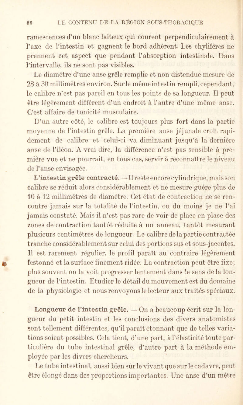 ramescences d’un blanc laiteux qui courent perpendiculairement à l’axe de l’intestin et gagnent le bord adhérent. Les chylifères ne prennent cet aspect que pendant l’absorption intestinale. Dans l’intervalle, ils ne sont pas visibles. Le diamètre d’une anse grêle remplie et non distendue mesure de 28 à 30 millimètres environ. Sur le même intestin rempli, cependant, le calibre n’est pas pareil en tous les points de sa longueur. Il peut être légèrement différent d’un endroit à l’autre d’une même anse. C’est affaire de tonicité musculaire. D’un autre côté, le calibre est toujours plus fort dans la partie moyenne de l’intestin grêle. La première anse jéjunale croît rapi¬ dement de calibre et celui-ci va diminuant jusqu’à la dernière anse de l’iléon. A vrai dire, la différence n’est pas sensible à pre¬ mière vue et ne pourrait, en tous cas, servir à reconnaître le niveau de l’anse envisagée. L’intestin grêle contracté. — Il reste encore cylindrique, mais son calibre se réduit alors considérablement et ne mesure guère plus de 10 à 12 millimètres de diamètre. Cet état de contraction ne se ren¬ contre jamais sur la totalité de l’intestin, ou du moins je ne l’ai jamais constaté. Mais il n’est pas rare de voir de place en place des zones de contraction tantôt réduite à un anneau, tantôt mesurant plusieurs centimètres de longueur. Le calibre de la partie contractée tranche considérablement sur celui des portions sus et sous-jacentes, 11 est rarement régulier, le profil paraît au contraire légèrement festonné et la surface finement ridée. La contraction peut être fixe; plus souvent on la voit progresser lentement dans le sens de la lon¬ gueur de l’intestin. Etudier le détail du mouvement est du domaine de la physiologie et nous renvoyons le lecteur aux traités spéciaux. Longueur de l’intestin grêle. — On a beaucoup écrit sur la lon¬ gueur du petit intestin et les conclusions des divers anatomistes sont tellement différentes, qu’il paraît étonnant que de telles varia¬ tions soient possibles. Cela tient, d’une part, àl’élasticité toute par¬ ticulière du tube intestinal grêle, d’autre part à la méthode em¬ ployée par les divers chercheurs. Le tube intestinal, aussi bien sur le vivant que sur le cadavre, peut être élongé dans des proportions importantes. Une anse d’un mètre