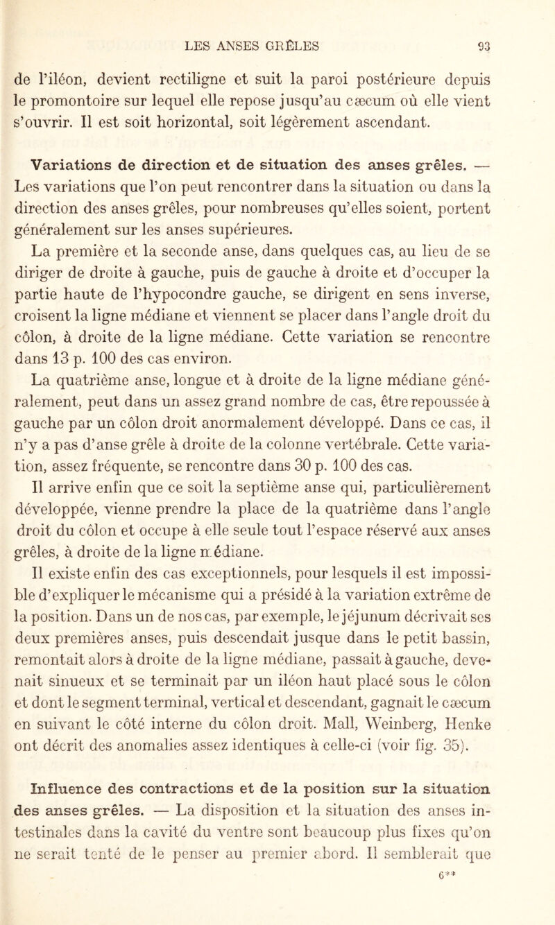 de l’iléon, devient rectiligne et suit la paroi postérieure depuis le promontoire sur lequel elle repose jusqu’au cæcum où elle vient s’ouvrir. Il est soit horizontal, soit légèrement ascendant. Variations de direction et de situation des anses grêles. — Les variations que l’on peut rencontrer dans la situation ou dans la direction des anses grêles, pour nombreuses qu’elles soient, portent généralement sur les anses supérieures. La première et la seconde anse, dans quelques cas, au lieu de se diriger de droite à gauche, puis de gauche à droite et d’occuper la partie haute de l’hypocondre gauche, se dirigent en sens inverse, croisent la ligne médiane et viennent se placer dans l’angle droit du côlon, à droite de la ligne médiane. Cette variation se rencontre dans 13 p. 100 des cas environ. La quatrième anse, longue et à droite de la ligne médiane géné¬ ralement, peut dans un assez grand nombre de cas, être repoussée à gauche par un côlon droit anormalement développé. Dans ce cas, il n’y a pas d’anse grêle à droite de la colonne vertébrale. Cette varia¬ tion, assez fréquente, se rencontre dans 30 p. 100 des cas. Il arrive enfin que ce soit la septième anse qui, particulièrement développée, vienne prendre la place de la quatrième dans l’angle droit du côlon et occupe à elle seule tout l’espace réservé aux anses grêles, à droite de la ligne médiane. 11 existe enfin des cas exceptionnels, pour lesquels il est impossi¬ ble d’expliquer le mécanisme qui a présidé à la variation extrême de la position. Dans un de nos cas, par exemple, le jéjunum décrivait ses deux premières anses, puis descendait jusque dans le petit bassin, remontait alors à droite de la ligne médiane, passait à gauche, deve¬ nait sinueux et se terminait par un iléon haut placé sous le côlon et dont le segment terminal, vertical et descendant, gagnait le cæcum en suivant le côté interne du côlon droit. Mail, Weinberg, Henke ont décrit des anomalies assez identiques à celle-ci (voir fig. 35). Influence des contractions et de la position sur la situation des anses grêles. — La disposition et la situation des anses in¬ testinales dans la cavité du ventre sont beaucoup plus fixes qu’on ne serait tenté de le penser au premier abord. Il semblerait que