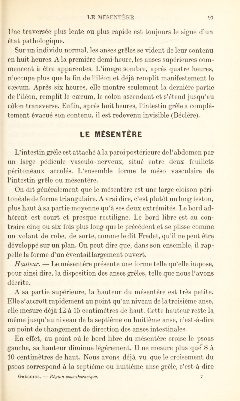 Une traversée plus lente ou plus rapide est toujours le signe d’un état pathologique. Sur un individu normal, les anses grêles se vident de leur contenu en huit heures. A la première demi-heure, les anses supérieures com¬ mencent à être apparentes. L’image sombre, après quatre heures, n’occupe plus que la fin de l’iléon et déjà remplit manifestement le cæcum.. Après six heures, elle montre seulement la dernière partie de l’iléon, remplit le cæcum, le colon ascendant et s’étend jusqu’au côlon transverse. Enfin, après huit heures, l’intestin grêle a complè¬ tement évacué son contenu, il est redevenu invisible (Béclère). LE MÉSENTÈRE L’intestin grêle est attaché à la paroi postérieure de l’abdomen par un large pédicule vasculo-nerveux, situé entre deux feuillets péritonéaux accolés. L’ensemble forme le méso vasculaire de l’intestin grêle ou mésentère. On dit généralement que le mésentère est une large cloison péri¬ tonéale de forme triangulaire. A vrai dire, c’est plutôt un long feston, plus haut à sa partie moyenne qu’à ses deux extrémités. Le bord ad¬ hérent est court et presque rectiligne. Le bord libre est au con¬ traire cinq ou six fois plus long que le précédent et se plisse comme un volant de robe, de sorte, comme le dit Fredet, qu’il ne peut être développé sur un plan. On peut dire que, dans son ensemble, il rap¬ pelle la forme d’un éventail largement ouvert. Hauteur. — Le mésentère présente une forme telle qu’elle impose, pour ainsi dire, la disposition des anses grêles, telle que nous l’avons décrite. A sa partie supérieure, la hauteur du mésentère est très petite. Elle s’accroît rapidement au point qu’au niveau de la troisième anse, elle mesure déjà 12 à 15 centimètres de haut. Cette hauteur reste la même jusqu’au niveau de la septième ou huitième anse, c’est-à-dire au point de changement de direction des anses intestinales. En effet, au point où le bord libre du mésentère croise le psoas gauche, sa hauteur diminue légèrement. Il ne mesure plus que 8 à 10 centimètres de haut. Nous avons déjà vu que le croisement du psoas correspond à la septième ou huitième anse grêle, c’est-à-dire Grégoire. — Région sous-thoracique. 1