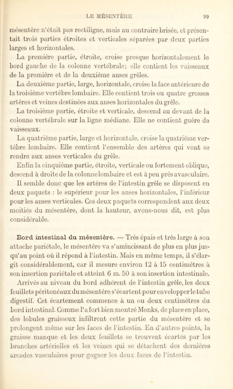 mésentère n’était pas rectiligne, mais au contraire brisée, et présen¬ tait trois parties étroites et verticales séparées par deux parties larges et horizontales. La première partie, étroite, croise presque horizontalement le bord gauche de la colonne vertébrale; elle contient les vaisseaux de la première et de la deuxième anses grêles. La deuxième partie, large, horizontale, croise la face antérieure de la troisième vertèbre lombaire. Elle contient trois ou quatre grosses artères et veines destinées aux anses horizontales du grêle. La troisième partie, étroite et verticale, descend au devant de la colonne vertébrale sur la ligne médiane. Elle ne contient guère de vaisseaux. La quatrième partie, large et horizontale, croise la quatrième ver¬ tèbre lombaire. Elle contient l’ensemble des artères qui vont se rendre aux anses verticales du grêle. Enfin la cinquième partie, étroite, verticale ou fortement oblique, descend à droite de la colonne lombaire et est à peu près avasculaire. Il semble donc que les artères de l’intestin grêle se disposent en deux paquets : le supérieur pour les anses horizontales, l’inférieur pour les anses verticales. Ces deux paquets correspondent aux deux moitiés du mésentère, dont la hauteur, avons-nous dit, est plus considérable. Bord intestinal du mésentère. — Très épais et très large à son attache pariétale, le mésentère va s’amincissant de plus en plus jus¬ qu’au point où il répond à l’intestin. Mais en même temps, il s’élar¬ git considérablement, car il mesure environ 12 à 15 centimètres à son insertion pariétale et atteint 6 m. 50 à son insertion intestinale. Arrivés au niveau du bord adhérent de l’intestin grêle, les deux feuillets péritonéaux du mésentère s’écartent pour envelopper le tube digestif. Cet écartement commence à un ou deux centimètres du bord intestinal. Comme l’a fort bien montré Monks, de place en place, des lobules graisseux infiltrent cette partie du mésentère et se prolongent même sur les faces de l’intestin. En d’autres points, la graisse manque et les deux feuillets se trouvent écartés par les branches artérielles et les veines qui se détachent des dernières arcades vasculaires pour gagner les deux faces de l’intestin.