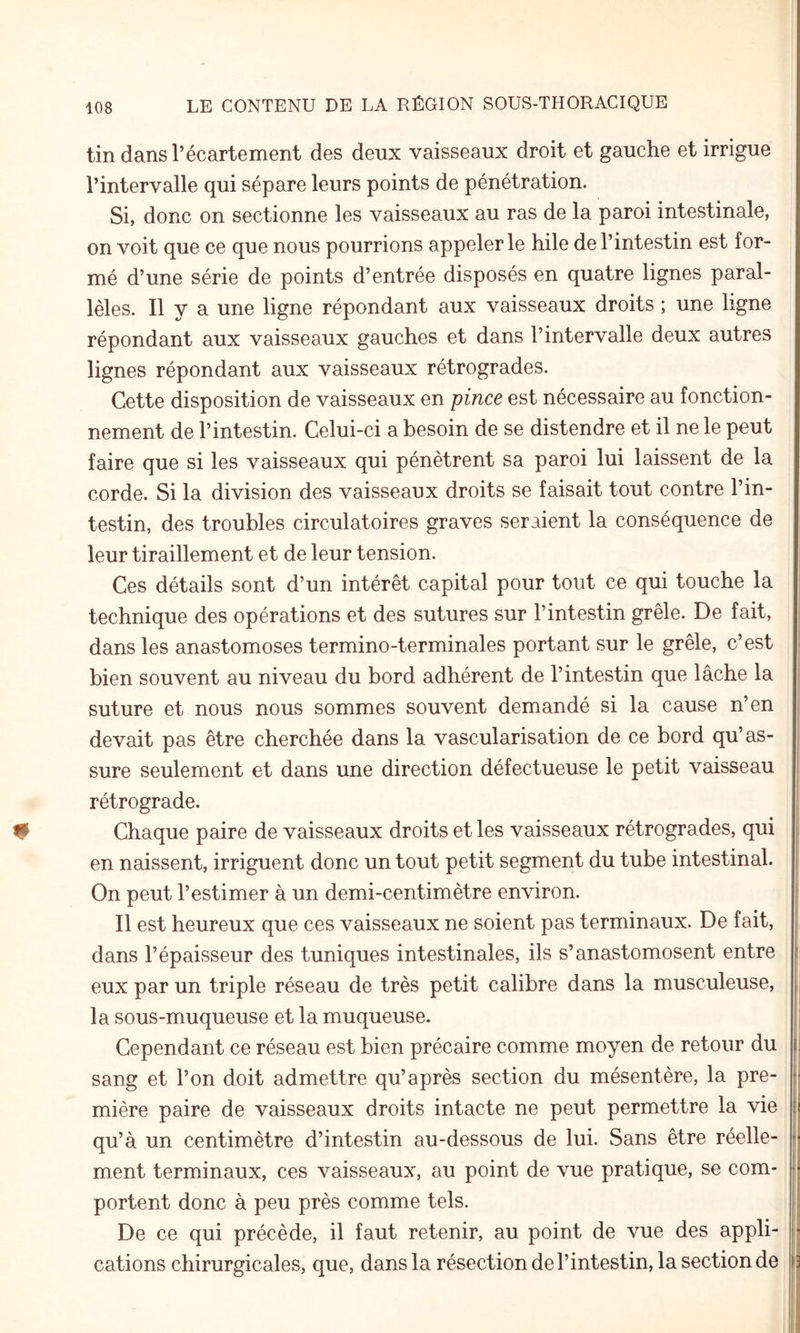 tin dans l’écartement des deux vaisseaux droit et gauche et irrigue l’intervalle qui sépare leurs points de pénétration. Si, donc on sectionne les vaisseaux au ras de la paroi intestinale, on voit que ce que nous pourrions appeler le hile de l’intestin est for¬ mé d’une série de points d’entrée disposés en quatre lignes paral¬ lèles. Il y a une ligne répondant aux vaisseaux droits ; une ligne répondant aux vaisseaux gauches et dans l’intervalle deux autres lignes répondant aux vaisseaux rétrogrades. Cette disposition de vaisseaux en pince est nécessaire au fonction¬ nement de l’intestin. Celui-ci a besoin de se distendre et il ne le peut faire que si les vaisseaux qui pénètrent sa paroi lui laissent de la corde. Si la division des vaisseaux droits se faisait tout contre l’in¬ testin, des troubles circulatoires graves seraient la conséquence de leur tiraillement et de leur tension. Ces détails sont d’un intérêt capital pour tout ce qui touche la technique des opérations et des sutures sur l’intestin grêle. De fait, dans les anastomoses termino-terminales portant sur le grêle, c’est bien souvent au niveau du bord adhérent de l’intestin que lâche la suture et nous nous sommes souvent demandé si la cause n’en devait pas être cherchée dans la vascularisation de ce bord qu’as¬ sure seulement et dans une direction défectueuse le petit vaisseau rétrograde. Chaque paire de vaisseaux droits et les vaisseaux rétrogrades, qui en naissent, irriguent donc un tout petit segment du tube intestinal. On peut l’estimer à un demi-centimètre environ. Il est heureux que ces vaisseaux ne soient pas terminaux. De fait, dans l’épaisseur des tuniques intestinales, ils s’anastomosent entre eux par un triple réseau de très petit calibre dans la musculeuse, la sous-muqueuse et la muqueuse. Cependant ce réseau est bien précaire comme moyen de retour du sang et l’on doit admettre qu’après section du mésentère, la pre¬ mière paire de vaisseaux droits intacte ne peut permettre la vie qu’à un centimètre d’intestin au-dessous de lui. Sans être réelle¬ ment terminaux, ces vaisseaux, au point de vue pratique, se com¬ portent donc à peu près comme tels. De ce qui précède, il faut retenir, au point de vue des appli¬ cations chirurgicales, que, dans la résection de l’intestin, la section de