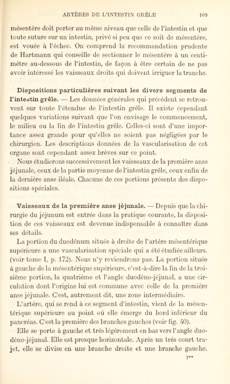 mésentère doit porter au même niveau que celle de l’intestin et que toute suture sur un intestin, privé si peu que ce soit de mésentère, est vouée à l’échec. On comprend la recommandation prudente de Hartmann qui conseille de sectionner le mésentère à un centi¬ mètre au-dessous de l’intestin, de façon à être certain de ne pas avoir intéressé les vaisseaux droits qui doivent irriguer la tranche. V Dispositions particulières suivant les divers segments de rintestin grêle. — Les données générales qui précèdent se retrou¬ vent sur toute l’étendue de l’intestin grêle. Il existe cependant quelques variations suivant que l’on envisage le commencement, le milieu ou la fin de l’intestin grêle. Celles-ci sont d’une impor¬ tance assez grande pour qu’elles ne soient pas négligées par le chirurgien. Les descriptions données de la vascularisation de cet organe sont cependant assez brèves sur ce point. Nous étudierons successivement les vaisseaux de la première anse jéjunale, ceux de la partie moyenne de l’intestin grêle, ceux enfin de la dernière anse iléale. Chacune de ces portions présente des dispo¬ sitions spéciales. Vaisseaux de la première anse jéjunale. — Depuis que la chi¬ rurgie du jéjunum est entrée dans la pratique courante, la disposi¬ tion de ces vaisseaux est devenue indispensable à connaître dans ses détails. La portion du duodénum située à droite de l’artère mésentérique supérieure a une vascularisation spéciale qui a été étudiée ailleurs, (voir tome I, p. 172). Nous n’y reviendrons pas. La portion située à gauche de la mésentérique supérieure, c’est-à-dire la fin de la troi¬ sième portion, la quatrième et l’angle duodéno-jéjunal, a une cir¬ culation dont l’origine lui est commune avec celle de la première anse jéjunale. C’est, autrement dit, une zone intermédiaire. L’artère, qui se rend à ce segment d’intestin, vient de la mésen¬ térique supérieure au point où elle émerge du bord inférieur du pancréas. C’est la première des branches gauches (voir fig. 40). Elle se porte à gauche et très légèrement en bas vers l’angle duo¬ déno-jéjunal. Elle est presque horizontale. Après un très court tra¬ jet, elle se divise en une branche droite et une branche gauche.