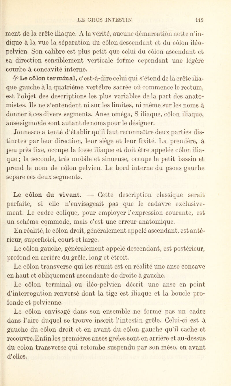 ment de la crête iliaque. A la vérité, aucune démarcation nette n’in¬ dique à la vue la séparation du côlon descendant et du côlon iléo- pelvien. Son calibre est plus petit que celui du côlon ascendant et sa direction sensiblement verticale forme cependant une légère courbe à concavité interne. 4° Le côlon terminal, c’est-à-dire celui qui s’étend de la crête ilia¬ que gauche à la quatrième vertèbre sacrée où commence le rectum, est l’objet des descriptions les plus variables delà part des anato¬ mistes. Ils ne s’entendent ni sur les limites, ni même sur les noms à donner à ces divers segments. Anse oméga, S iliaque, côlon iliaque, anse sigmoïde sont autant de noms pour le désigner. Jonnesco a tenté d’établir qu’il faut reconnaître deux parties dis¬ tinctes par leur direction, leur siège et leur fixité. La première, à peu près fixe, occupe la fosse iliaque et doit être appelée côlon ilia¬ que ; la seconde, très mobile et sinueuse, occupe le petit bassin et prend le nom de côlon pelvien. Le bord interne du psoas gauche sépare ces deux segments. Le côlon du vivant. — Cette description classique serait parfaite, si elle n’envisageait pas que le cadavre exclusive¬ ment. Le cadre colique, pour employer l’expression courante, est un schéma commode, mais c’est une erreur anatomique. En réalité, le côlon droit, généralement appelé ascendant, est anté¬ rieur, superficiel, court et large. Le côlon gauche, généralement appelé descendant, est postérieur, profond en arrière du grêle, long et étroit. Le côlon transverse qui les réunit est en réalité une anse concave en haut et obliquement ascendante de droite à gauche. Le côlon terminal ou iléo-pelvien décrit une anse en point d’interrogation renversé dont la tige est iliaque et la boucle pro¬ fonde et pelvienne. Le côlon envisagé dans son ensemble ne forme pas un cadre dans l’aire duquel se trouve inscrit l’intestin grêle. Celui-ci est à gauche du côlon droit et en avant du côlon gauche qu’il cache et recouvre. Enfin les premières anses grêles sont en arrière et au-dessus du colon transverse qui retombe suspendu par son méso, en avant d’elles.