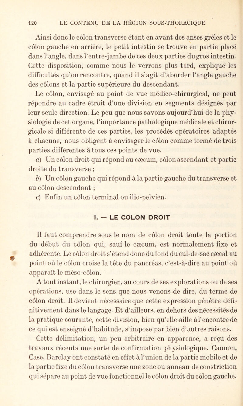 Ainsi donc le côlon transverse étant en avant des anses grêles et le côlon gauche en arrière, le petit intestin se trouve en partie placé dans l’angle, dans l’entre-jambe de ces deux parties du gros intestin. Cette disposition, comme nous le verrons plus tard, explique les difficultés qu’on rencontre, quand il s’agit d’aborder l’angle gauche des côlons et la partie supérieure du descendant. Le côlon, envisagé au point de vue médico-chirurgical, ne peut répondre au cadre étroit d’une division en segments désignés par leur seule direction. Le peu que nous savons aujourd’hui de la phy¬ siologie de cet organe, l’importance pathologique médicale et chirur¬ gicale si différente de ces parties, les procédés opératoires adaptés à chacune, nous obligent à envisager le côlon comme formé de trois parties différentes à tous ces points de vue. a) Un côlon droit qui répond au cæcum, côlon ascendant et partie droite du transverse ; b) Un côlon gauche qui répond à la partie gauche du transverse et au côlon descendant ; c) Enfin un côlon terminal ou ilio-pelvien. I. — LE COLON DROIT Il faut comprendre sous le nom de côlon droit toute la portion du début du côlon qui, sauf le cæcum, est normalement fixe et adhérente. Le côlon droit s’étend donc du fond du cul-de-sac cæcal au point où le côlon croise la tête du pancréas, c’est-à-dire au point où apparaît le méso-côlon. A tout instant, le chirurgien, au cours de ses explorations ou de ses opérations, use dans le sens que nous venons de dire, du terme de côlon droit. Il devient nécessaire que cette expression pénètre défi¬ nitivement dans le langage. Et d’ailleurs, en dehors des nécessités de la pratique courante, cette division, bien qu’elle aille àl’encontrede ce qui est enseigné d’habitude, s’impose par bien d’autres raisons. Cette délimitation, un peu arbitraire en apparence, a reçu des travaux récents une sorte de confirmation physiologique. Cannon, Case, Barclay ont constaté en effet à l’union de la partie mobile et de la partie fixe du côlon transverse une zone ou anneau de constriction qui sépare au point de vue fonctionnel le côlon droit du côlon gauche.