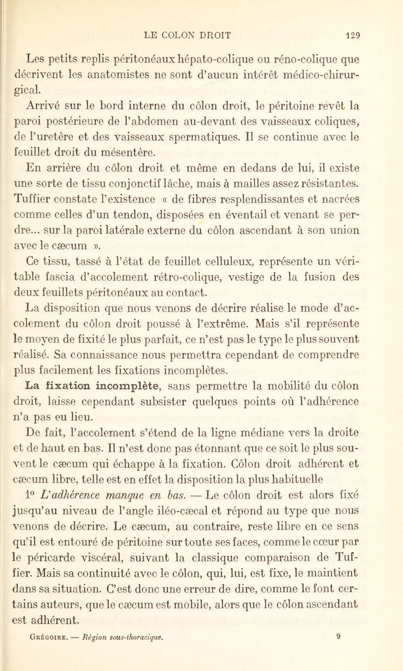 Les petits replis péritonéaux hépato-colique ou réno-colique que décrivent les anatomistes ne sont d’aucun intérêt médico-chirur¬ gical. Arrivé sur le bord interne du côlon droit, le péritoine revêt la paroi postérieure de l’abdomen au-devant des vaisseaux coliques, de l’uretère et des vaisseaux spermatiques. Il se continue avec le feuillet droit du mésentère. En arrière du côlon droit et même en dedans de lui, il existe une sorte de tissu conjonctif lâche, mais à mailles assez résistantes. Tuf fier constate l’existence « de fibres resplendissantes et nacrées comme celles d’un tendon, disposées en éventail et venant se per¬ dre... sur la paroi latérale externe du côlon ascendant à son union avec le cæcum ». Ce tissu, tassé à l’état de feuillet celluleux, représente un véri¬ table fascia d’accolement rétro-colique, vestige de la fusion des deux feuillets péritonéaux au contact. La disposition que nous venons de décrire réalise le mode d’ac¬ colement du côlon droit poussé à l’extrême. Mais s’il représente le moyen de fixité le plus parfait, ce n’est pas le type le plus souvent réalisé. Sa connaissance nous permettra cependant de comprendre plus facilement les fixations incomplètes. La fixation incomplète, sans permettre la mobilité du côlon droit, laisse cependant subsister quelques points où l’adhérence n’a pas eu lieu. De fait, l’accolement s’étend de la ligne médiane vers la droite et de haut en bas. Il n’est donc pas étonnant que ce soit le plus sou¬ vent le cæcum qui échappe à la fixation. Côlon droit adhérent et cæcum libre, telle est en effet la disposition la plus habituelle D Dadhérence manque en bas. — Le côlon droit est alors fixé jusqu’au niveau de l’angle iléo-cæcal et répond au type que nous venons de décrire. Le cæcum, au contraire, reste libre en ce sens qu’il est entouré de péritoine sur toute ses faces, comme le cœur par le péricarde viscéral, suivant la classique comparaison de Tuf- fier. Mais sa continuité avec le côlon, qui, lui, est fixe, le maintient dans sa situation. C’est donc une erreur de dire, comme le font cer¬ tains auteurs, que le cæcum est mobile, alors que le côlon ascendant est adhérent. Grégoire. — Région sous-thoracique. 9