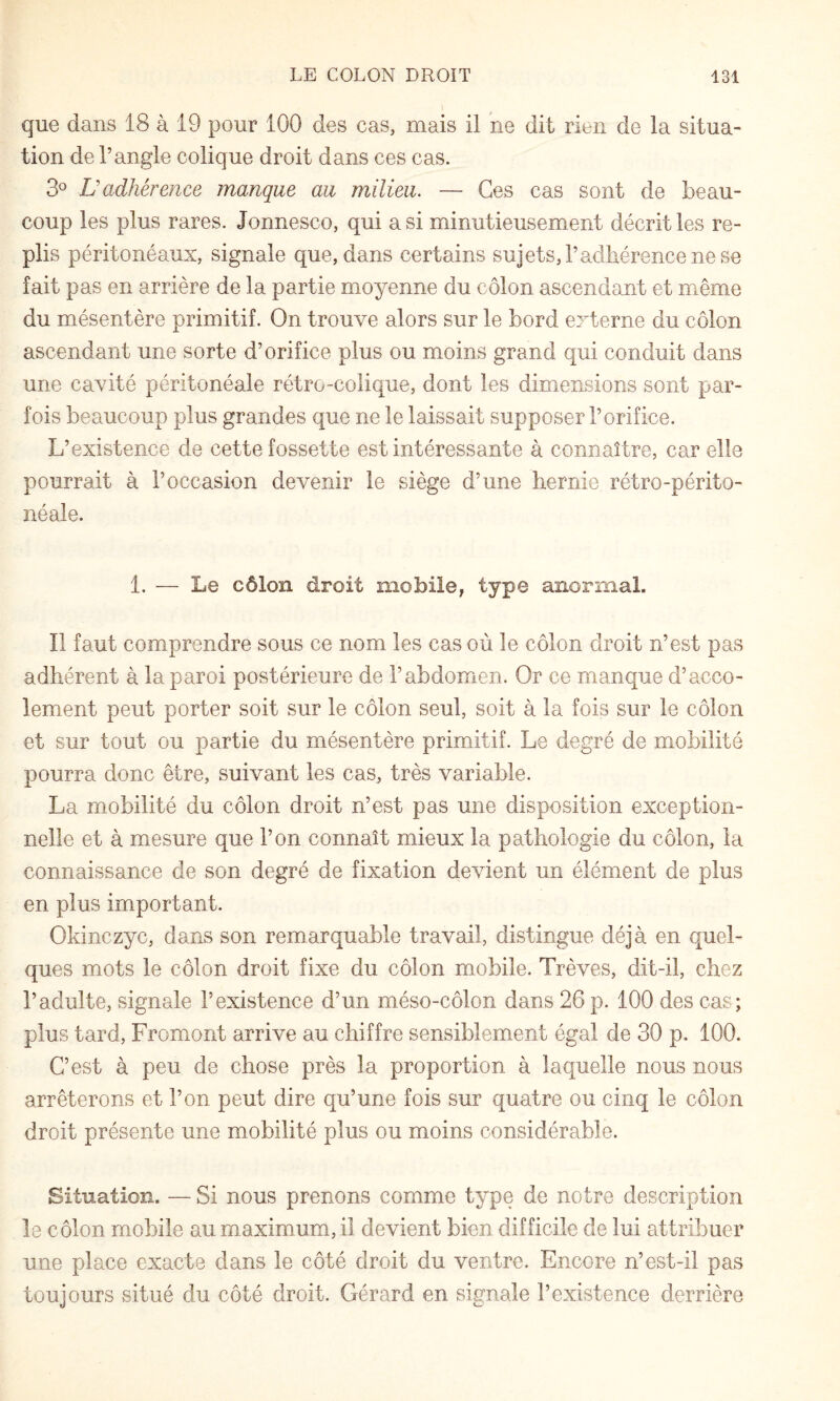 que dans 18 à 19 pour 100 des cas, mais il ne dit rien de la situa¬ tion de l’angle colique droit dans ces cas. 3^ Ü adhérence manque au milieu. — Ces cas sont de beau¬ coup les plus rares. Jonnesco, qui a si minutieusement décrit les re¬ plis péritonéaux, signale que, dans certains sujets, l’adhérence ne se fait pas en arrière de la partie moyenne du côlon ascendant et même du mésentère primitif. On trouve alors sur le bord externe du côlon ascendant une sorte d’orifice plus ou moins grand qui conduit dans une cavité péritonéale rétro-colique, dont les dimensions sont par¬ fois beaucoup plus grandes que ne le laissait supposer l’orifice. L’existence de cette fossette est intéressante à connaître, car elle pourrait à l’occasion devenir le siège d’une hernie rétro-périto¬ néale. 1. — Le côlon droit mobile, type anormal. Il faut comprendre sous ce nom les cas où le côlon droit n’est pas adhérent à la paroi postérieure de l’abdomen. Or ce manque d’acco- lement peut porter soit sur le côlon seul, soit à la fois sur le côlon et sur tout ou partie du mésentère primitif. Le degré de mobilité pourra donc être, suivant les cas, très variable. La mobilité du côlon droit n’est pas une disposition exception¬ nelle et à mesure que l’on connaît mieux la pathologie du côlon, la connaissance de son degré de fixation devient un élément de plus en plus important. Okinczyc, dans son remarquable travail, distingue déjà en quel¬ ques mots le côlon droit fixe du côlon mobile. Trêves, dit-il, chez l’adulte, signale l’existence d’un méso-côlon dans 26 p. 100 des cas; plus tard, Fromont arrive au chiffre sensiblement égal de 30 p. 100. C’est à peu de chose près la proportion à laquelle nous nous arrêterons et l’on peut dire qu’une fois sur quatre ou cinq le côlon droit présente une mobilité plus ou moins considérable. Situation. — Si nous prenons comme type de notre description le côlon mobile au maximum, il devient bien difficile de lui attribuer une place exacte dans le côté droit du ventre. Encore n’est-il pas toujours situé du côté droit. Gérard en signale l’existence derrière