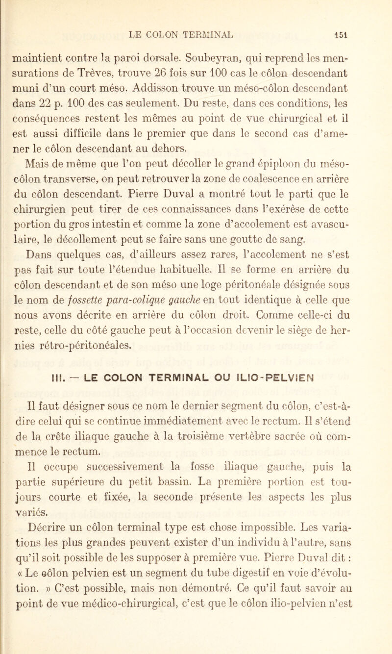 maintient contre la paroi dorsale. Soubeyran, qui reprend les men¬ surations de Trêves, trouve 26 fois sur 100 cas le côlon descendant muni d’un court méso. Addisson trouve un méso-côlon descendant dans 22 p. 100 des cas seulement. Du reste, dans ces conditions, les conséquences restent les mêmes au point de vue chirurgical et il est aussi difficile dans le premier que dans le second cas d’ame¬ ner le côlon descendant au dehors. Mais de même que l’on peut décoller le grand épiploon du méso- côlon transverse, on peut retrouver la zone de coalescence en arrière du côlon descendant. Pierre Duval a montré tout le parti que le I ' chirurgien peut tirer de ces connaissances dans l’exérèse de cette portion du gros intestin et comme la zone d’accolement est avascu¬ laire, le décollement peut se faire sans une goutte de sang. Dans quelques cas, d’ailleurs assez rares, l’accolement ne s’est pas fait sur toute l’étendue habituelle. Il se forme en arrière du côlon descendant et de son méso une loge péritonéale désignée sous le nom de fossette para-colique gauche en tout identique à celle que nous avons décrite en arrière du côlon droit. Comme celle-ci du reste, celle du côté gauche peut à l’occasion devenir le siège de her¬ nies rétro-péritonéales. III. — LE COLON TERMINAL OU ILIO-PELVIEN Il faut désigner sous ce nom le dernier segment du côlon, c’est-à- dire celui qui se continue immédiatement avec le rectum. Il s’étend de la crête iliaque gauche à la troisième vertèbre sacrée où com¬ mence le rectum. Il occupe successivement la fosse iliaque gauche, puis la partie supérieure du petit bassin. La première portion est tou¬ jours courte et fixée, la seconde présente les aspects les plus variés. Décrire un côlon terminal type est chose impossible. Les varia¬ tions les plus grandes peuvent exister d’un individu à l’autre, sans qu’il soit possible de les supposer à première vue. Pierre Duval dit : (( Le GÔlon pelvien est un segment du tube digestif en voie d’évolu¬ tion. )) C’est possible, mais non démontré. Ce qu’il faut savoir au point de vue médico-chirurgical, c’est que le côlon ilio-pelvien n’est