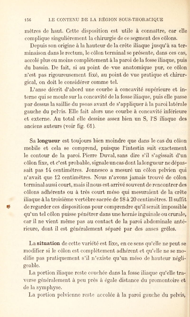 mètres de haut. Cette disposition est utile à connaître, car elle complique singulièrement la chirurgie de ce segment des côlons. Depuis son origine à la hauteur de la crête iliaque jusqu’à sa ter¬ minaison dans le rectum, le côlon terminal se présente, dans ces cas, accolé plus ou moins complètement à la paroi de la fosse iliaque, puis du bassin. De fait, si au point de vue anatomique pur, ce côlon n’est pas rigoureusement fixé, au point de vue pratique et chirur¬ gical, on doit le considérer comme tel. L’anse décrit d’abord une courbe à concavité supérieure et in¬ terne qui se moule sur la concavité de la fosse iliaque, puis elle passe par dessus la saillie du psoas avant de s’appliquer à la paroi latérale gauche du pelvis. Elle fait alors une courbe à concavité inférieure et externe. Au total elle dessine assez bien un S, l’S iliaque des anciens auteurs (voir fig. 61 ). Sa longueur est toujours bien moindre que dans le cas du côlon mobile et cela se comprend, puisque l’intestin suit exactement le contour de la paroi. Pierre Duval, sans dire s’il s’agissait d’un côlon fixe, et c’est probable, signale un cas dont la longueur ne dépas¬ sait pas 14 centimètres. Jonnesco a mesuré un côlon pelvien qui n’avait que 12 centimètres. Nous n’avons jamais trouvé de côlon terminal aussi court, mais il nous est arrivé souvent de rencontrer des côlons adhérents ou à très court méso qui mesuraient de la crête iliaque à la troisième vertèbre sacrée de 18 à 20 centimètres. Il suffit de regarder ces dispositions pour comprendre qu’il serait impossible qu’un tel côlon puisse pénétrer dans une hernie inguinale ou crurale, car il ne vient même pas au contact de la paroi abdominale anté¬ rieure, dont il est généralement séparé par des anses grêles. La situation de cette variété est fixe, en ce sens qu’elle ne peut se modifier si le côlon est complètement adhérent et qu’elle ne se mo¬ difie pas pratiquement s’il n’existe qu’un méso de hauteur négli¬ geable. La portion iliaque reste couchée dans la fosse iliaque qu’elle tra¬ verse généralement à peu près à égale distance du promontoire et de la symphyse. La portion pelvienne reste accolée à la paroi gauche du pelvis,