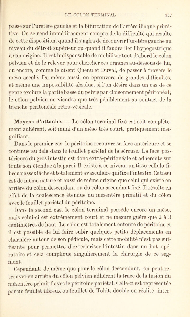 passe sur l’uretère gauche et la bifurcation de l’artère iliaque primi¬ tive. On se rend imméditaement compte de la difficulté qui résulte de cette disposition, quand il s’agira de découvrir l’uretère gauche au niveau du détroit supérieur ou quand il faudra lier l’hypogastrique à son origine. Il est indispensable de mobiliser tout d’abord le côlon pelvien et de le relever pour chercher ces organes au-dessous de lui, ou encore, comme le disent Quenu et Duval, de passer à travers le méso accolé. De même aussi, on éprouvera de grandes difficultés, et même une impossibilité absolue, si l’on désire dans un cas de ce genre exclure la partie basse du pelvispar cloisonnement péritonéal ; le côlon pelvien ne viendra que très péniblement au contact de la tranche péritonéale rétro-vésicale. Moyens d’attache. — Le côlon terminal fixé est soit complète¬ ment adhérent, soit muni d’un méso très court, pratiquement insi¬ gnifiant. Dans le premier cas, le péritoine recouvre sa face antérieure et se continue au delà dans le feuillet pariétal de la séreuse. La face pos¬ térieure du gros intestin est donc extra-péritonéale et adhérente sur toute son étendue à la paroi. Il existe à ce niveau un tissu celluîo-fi- breux assez lâche et totalement avasculaire qui fixe l’intestin. Ce tissu est de même nature et aussi de même origine que celui qui existe en arrière du côlon descendant ou du côlon ascendant fixé. Il résulte en effet de la coalescence étendue du mésentère primitif et du côlon avec le feuillet pariétal du péritoine. Dans le second cas, le côlon terminal possède encore un méso, mais celui-ci est extrêmement court et ne mesure guère que 2 à 3 centimètres de haut. Le côlon est totalement entouré de péritoine et il est possible de lui faire subir quelques petits déplacements en charnière autour de son pédicule, mais cette mobilité n’est pas suf¬ fisante pour permettre d’extérioriser l’intestin dans un but opé¬ ratoire et cela complique singulièrement la chirurgie de ce seg¬ ment. Cependant, de même que pour le côlon descendant, on peut re¬ trouver en arrière du côlon pelvien adhérent la trace de la fusion du mésentère primitif avec le péritoine pariétal. Celle-ci est représentée par un feuillet fibreux ou feuillet de Toldt, double en réalité, inter-