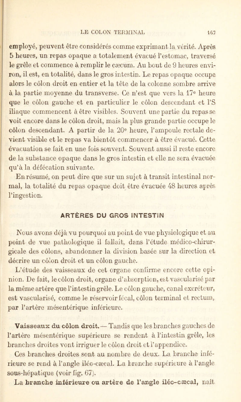 employé, peuvent être considérés comme exprimant la vérité. Après 5 heures, un repas opaque a totalement évacué l’estomac, traversé le grêle et commence à remplir le cæcum. Au bout de 9 heures envi¬ ron, il est, en totalité, dans le gros intestin. Le repas opaque occupe alors le côlon droit en entier et la tête de la colonne sombre arrive à la partie moyenne du transverse. Ce n’est que vers la 17® heure que le côlon gauche et en particulier le côlon descendant et l’S iliaque commencent à être visibles. Souvent une partie du repas se voit encore dans le côlon droit, mais la plus grande partie occupe le côlon descendant. A partir de la 20® heure, l’ampoule rectale de¬ vient visible et le repas va bientôt commencer à être évacué. Cette évacuation se fait en une fois souvent. Souvent aussi il reste encore de la substance opaque dans le gros intestin et elle ne sera évacuée qu’à la défécation suivante. En résumé, on peut dire que sur un sujet à transit intestinal nor¬ mal, la totalité du repas opaque doit être évacuée 48 heures après l’ingestion. ARTÈRES DU GROS ÎNTESTlf^ Nous avons déjà vu pourquoi au point de vue physiologique et au point de vue pathologique il fallait, dans l’étude médico-chirur¬ gicale des côlons, abandonner la division basée sur la direction et décrire un côlon droit et un côlon gauche. L’étude des vaisseaux de cet organe confirme encore cette opi¬ nion. De fait, le côlon droit, organe d’absorption, est vascularisé par la même artère que l’intestin grêle. Le côlon gauche, canal excréteur, est vascularisé, comme le réservoir fécal, côlon terminal et rectum, par l’artère mésentérique inférieure. Vaisseaux du côlon droit. — Tandis que les branches gauches de l’artère mésentérique supérieure se rendent à l’intestin grêle, les branches droites vont irriguer le côlon droit et l’appendice. Ces branches droites sont au nombre de deux. La branche infé¬ rieure se rend à l’angle iléo-cæcal. La branche supérieure à l’angle sous-hépatique (voir fig. 67). La branche inférieure ou artère de l’angle iléo-cæcal, naît