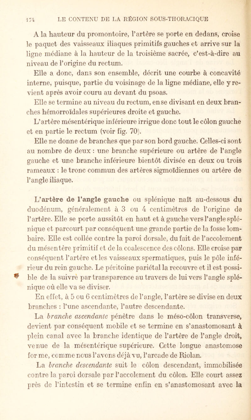 A la hauteur du promontoire, l’artère se porte en dedans, croise le paquet des vaisseaux iliaques primitifs gauches et arrive sur la ligne médiane à la hauteur de la troisième sacrée, c’est-à-dire au niveau de l’origine du rectum. Elle a donc, dans son ensemble, décrit une courbe à concavité interne, puisque, partie du voisinage de la ligne médiane, elle y re¬ vient après avoir couru au devant du psoas. Elle se termine au niveau du rectum, en se divisant en deux bran¬ ches hémorroïdales supérieures droite et gauche. L’artère mésentérique inférieure irrigue donc tout le côlon gauche et en partie le rectum (voir fig. 70). Elle ne donne de branches que par son bord gauche. Celles-ci sont au nombre de deux : une branche supérieure ou artère de l’angle gauche et une branche inférieure bientôt divisée en deux ou trois rameaux : le tronc commun des artères sigmoïdiennes ou artère de l’angle iliaque. L’artère de l’angle gauche ou splénique naît au-dessous du duodénum, généralement à 3 ou 4 centimètres de l’origine de l’artère. Elle se porte aussitôt en haut et à gauche vers l’angle splé¬ nique et parcourt par conséquent une grande partie de la fosse lom¬ baire. Elle est collée contre la paroi dorsale, du fait de l’accolement du mésentère primitif et de la coalescence des côlons. Elle croise par conséquent l’artère et les vaisseaux spermatiques, puis le pôle infé¬ rieur du rein gauche. Le péritoine pariétal la recouvre et il est possi¬ ble de la suivrè par transparence au travers de lui vers l’angle splé¬ nique où elle va se diviser. En effet, à 5 ou 6 centimètres de l’angle, l’artère se divise en deux branches : l’une ascendante, l’autre descendante. La branche ascendante pénètre dans le méso-côlon transverse, devient par conséquent mobile et se termine en s’anastomosant à plein canal avec la branche identique de l’artère de l’angle droit, venue de la mésentérique supérieure. Cette longue anastomose for mm, comme nous l’avons déjà vu, l’arcade de Riolan. La branche descendante suit le côlon descendant, immobilisée contre la paroi dorsale par l’accolement du côlon. Elle court assez près de l’intestin et se termine enfin en s’anastomosant avec la